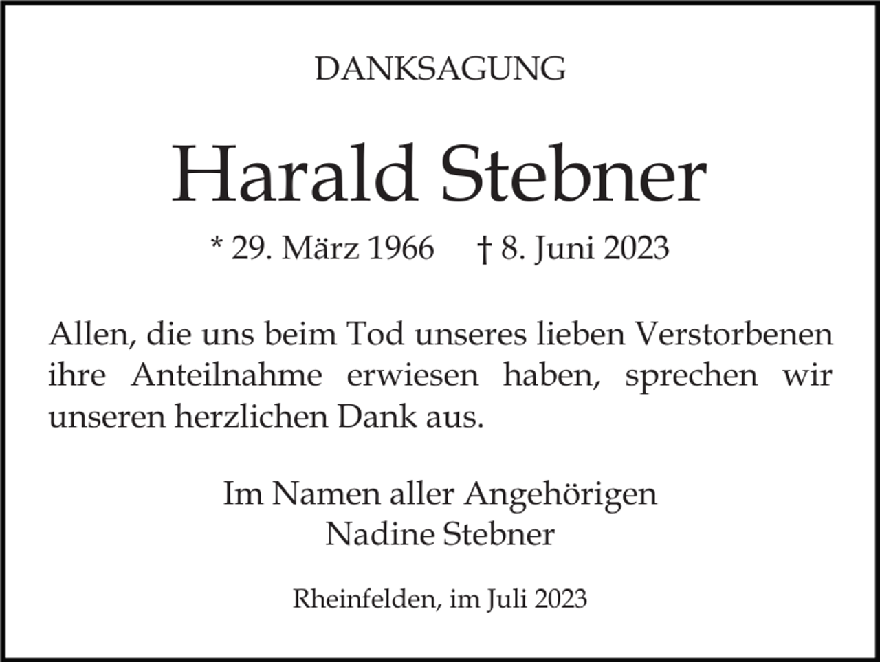 <p>DANKSAGUNG</p><p>Harald Stebner<br />* 29. März 1966</p><p>† 8. Juni 2023</p><p>Allen, die uns beim Tod unseres lieben Verstorbenen<br />ihre Anteilnahme erwiesen haben, sprechen wir<br />unseren herzlichen Dank aus.<br />Im Namen aller Angehörigen<br />Nadine Stebner<br />Rheinfelden, im Juli 2023</p>