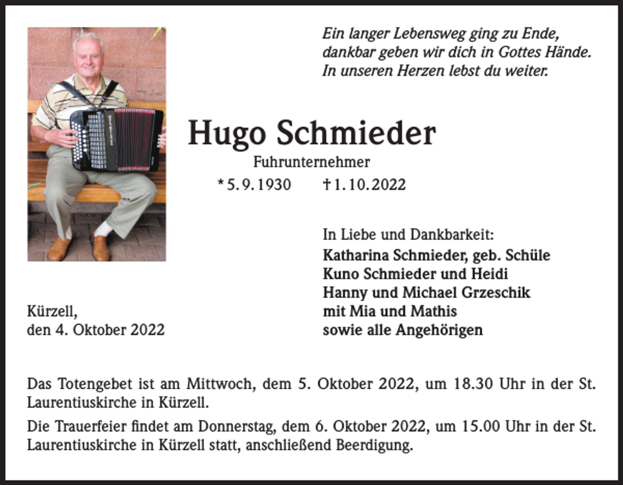 <p>Ein langer Lebensweg ging zu Ende,<br />dankbar geben wir dich in Gottes Hände.<br />In unseren Herzen lebst du weiter.</p><p>Hugo Schmieder<br />Fuhrunternehmer<br />* 5. 9. 1930 † 1. 10. 2022</p><p>Kürzell,<br />den 4. Oktober 2022</p><p>In Liebe und Dankbarkeit:<br />Katharina Schmieder, geb. Schüle<br />Kuno Schmieder und Heidi<br />Hanny und Michael Grzeschik<br />mit Mia und Mathis<br />sowie alle Angehörigen</p><p>Das Totengebet ist am Mittwoch, dem 5. Oktober 2022, um 18.30 Uhr in der St.<br />Laurentiuskirche in Kürzell.<br />Die Trauerfeier findet am Donnerstag, dem 6. Oktober 2022, um 15.00 Uhr in der St.<br />Laurentiuskirche in Kürzell statt, anschließend Beerdigung.</p>