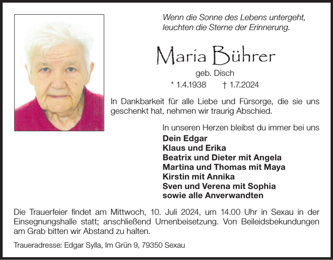 <p>Wenn die Sonne des Lebens untergeht,<br />leuchten die Sterne der Erinnerung.</p><p>Maria Bührer<br />geb. Disch<br />* 1.4.1938<br />† 1.7.2024<br />In Dankbarkeit für alle Liebe und Fürsorge, die sie uns<br />geschenkt hat, nehmen wir traurig Abschied.<br />In unseren Herzen bleibst du immer bei uns<br />Dein Edgar<br />Klaus und Erika<br />Beatrix und Dieter mit Angela<br />Martina und Thomas mit Maya<br />Kirstin mit Annika<br />Sven und Verena mit Sophia<br />sowie alle Anverwandten<br />Die Trauerfeier findet am Mittwoch, 10. Juli 2024, um 14.00 Uhr in Sexau in der<br />Einsegnungshalle statt; anschließend Urnenbeisetzung. Von Beileidsbekundungen<br />am Grab bitten wir Abstand zu halten.<br />Traueradresse: Edgar Sylla, Im Grün 9, 79350 Sexau</p>