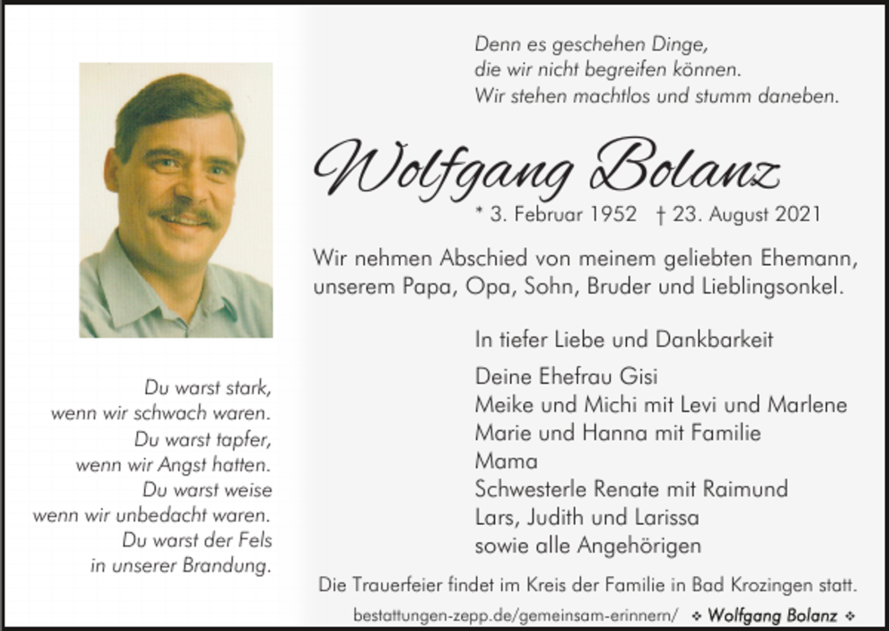 <p>Denn es geschehen Dinge,<br />die wir nicht begreifen können.<br />Wir stehen machtlos und stumm daneben.</p><p>Wolfgang Bolanz<br />* 3. Februar 1952 † 23. August 2021</p><p>Wir nehmen Abschied von meinem geliebten Ehemann,<br />unserem Papa, Opa, Sohn, Bruder und Lieblingsonkel.<br />In tiefer Liebe und Dankbarkeit<br />Du warst stark,<br />wenn wir schwach waren.<br />Du warst tapfer,<br />wenn wir Angst hatten.<br />Du warst weise<br />wenn wir unbedacht waren.<br />Du warst der Fels<br />in unserer Brandung.</p><p>Deine Ehefrau Gisi<br />Meike und Michi mit Levi und Marlene<br />Marie und Hanna mit Familie<br />Mama<br />Schwesterle Renate mit Raimund<br />Lars, Judith und Larissa<br />sowie alle Angehörigen<br />Die Trauerfeier findet im Kreis der Familie in Bad Krozingen statt.<br />bestattungen-zepp.de/gemeinsam-erinnern/</p><p>v</p><p>v</p>