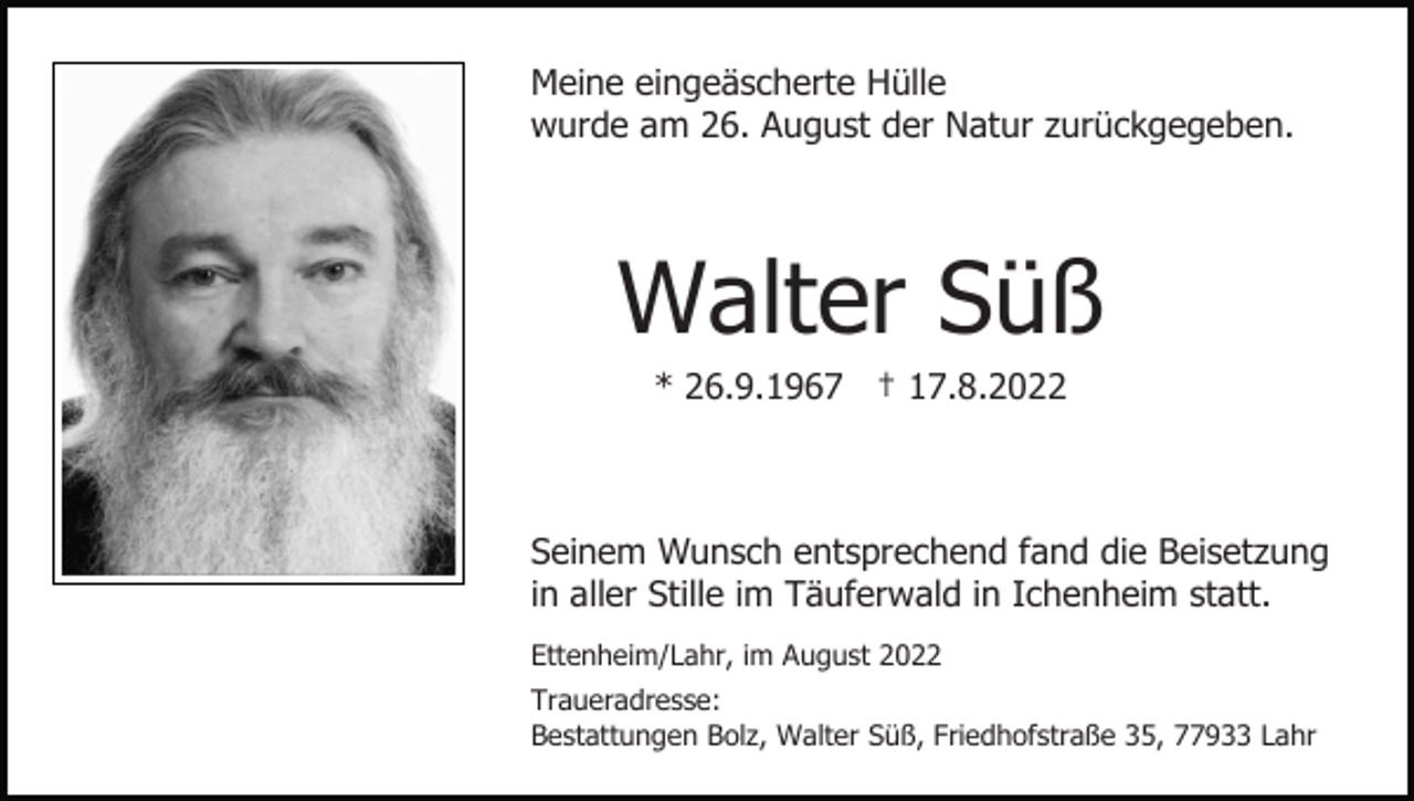 <p>Meine eingeäscherte Hülle<br />wurde am 26. August der Natur zurückgegeben.</p><p>Walter Süß<br />* 26.9.1967 † 17.8.2022</p><p>Seinem Wunsch entsprechend fand die Beisetzung<br />in aller Stille im Täuferwald in Ichenheim statt.<br />Ettenheim/Lahr, im August 2022<br />Traueradresse:<br />Bestattungen Bolz, Walter Süß, Friedhofstraße 35, 77933 Lahr</p>
