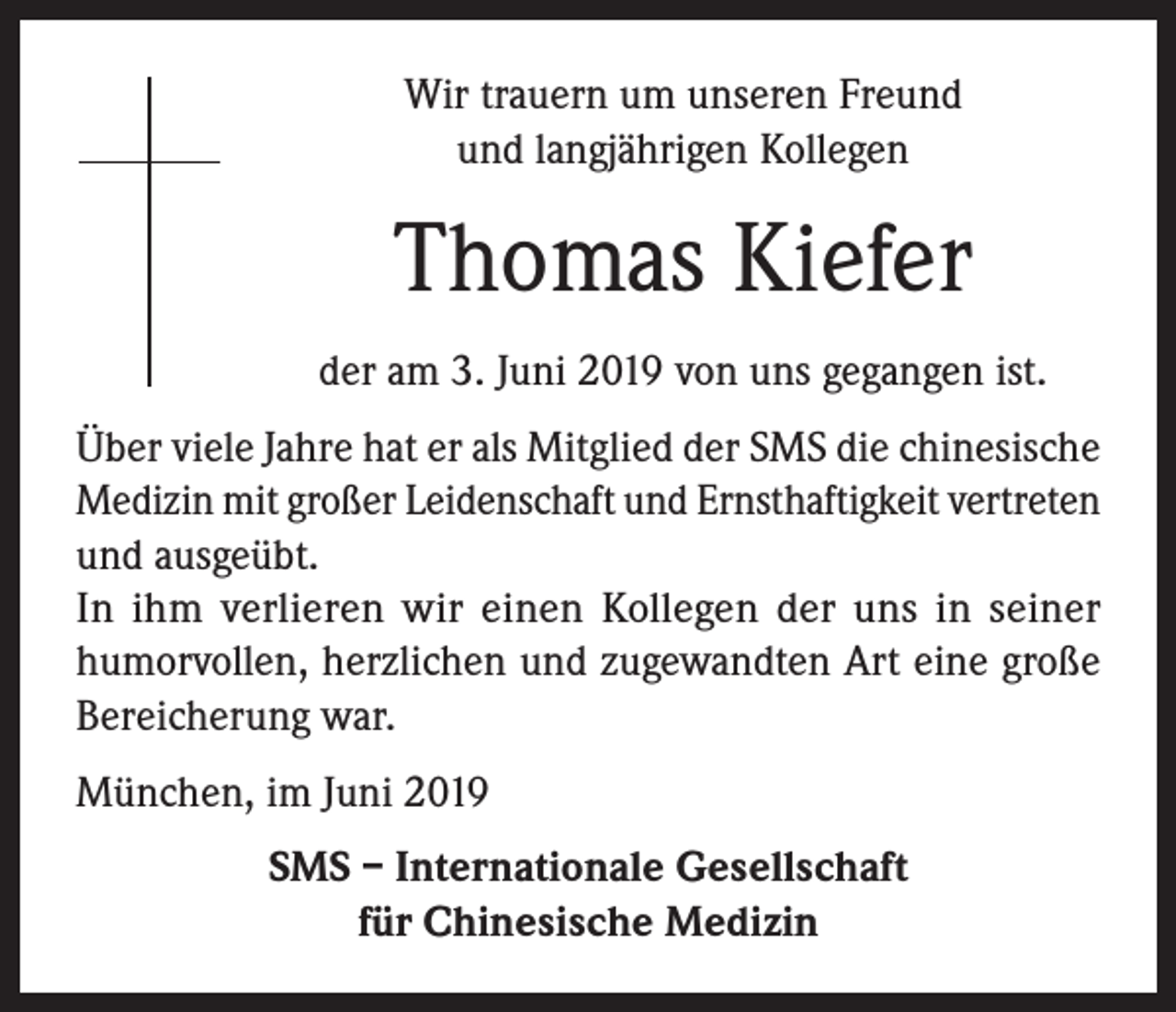 <p>Wir trauern um unseren Freund<br />und langjährigen Kollegen</p><p>Thomas Kiefer<br />der am 3. Juni 2019 von uns gegangen ist.<br />Über viele Jahre hat er als Mitglied der SMS die chinesische<br />Medizin mit großer Leidenschaft und Ernsthaftigkeit vertreten<br />und ausgeübt.<br />In ihm verlieren wir einen Kollegen der uns in seiner<br />humorvollen, herzlichen und zugewandten Art eine große<br />Bereicherung war.<br />München, im Juni 2019<br />SMS – Internationale Gesellschaft<br />für Chinesische Medizin</p>