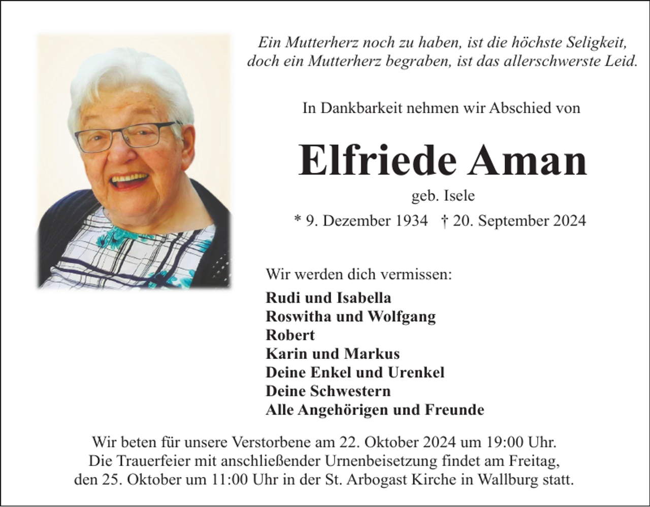 <p>Ein Mutterherz noch zu haben, ist die höchste Seligkeit,<br />doch ein Mutterherz begraben, ist das allerschwerste Leid.<br />In Dankbarkeit nehmen wir Abschied von</p><p>Elfriede Aman<br />geb. Isele<br />* 9. Dezember 1934 † 20. September 2024<br />Wir werden dich vermissen:<br />Rudi und Isabella<br />Roswitha und Wolfgang<br />Robert<br />Karin und Markus<br />Deine Enkel und Urenkel<br />Deine Schwestern<br />Alle Angehörigen und Freunde<br />Wir beten für unsere Verstorbene am 22. Oktober 2024 um 19:00 Uhr.<br />Die Trauerfeier mit anschließender Urnenbeisetzung findet am Freitag,<br />den 25. Oktober um 11:00 Uhr in der St. Arbogast Kirche in Wallburg statt.</p>