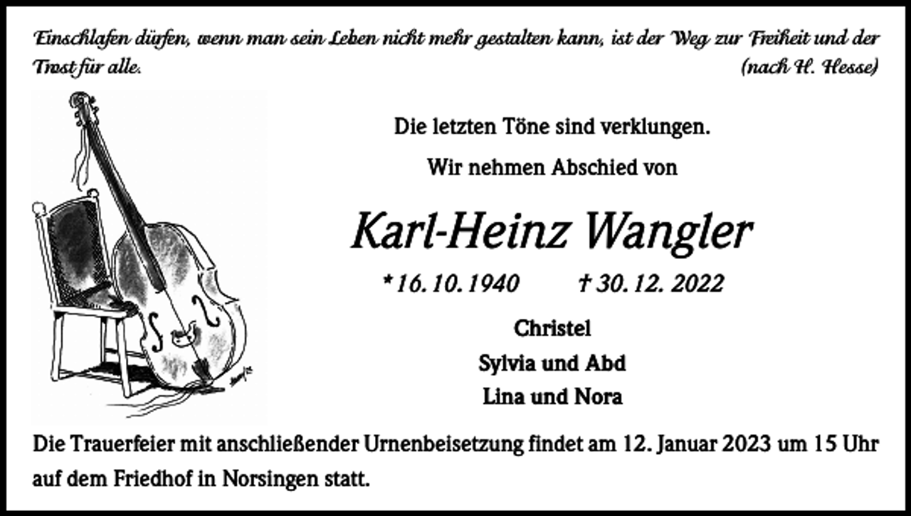 <p>Einschlafen dürfen, wenn man sein Leben nicht mehr gestalten kann, ist der Weg zur Freiheit und der<br />Trost für alle.</p><p>(nach H. Hesse)</p><p>Die letzten Töne sind verklungen.<br />Wir nehmen Abschied von</p><p>Karl-Heinz Wangler<br />* 16. 10. 1940</p><p>† 30. 12. 2022</p><p>Christel<br />Sylvia und Abd<br />Lina und Nora<br />Die Trauerfeier mit anschließender Urnenbeisetzung findet am 12. Januar 2023 um 15 Uhr<br />auf dem Friedhof in Norsingen statt.</p>