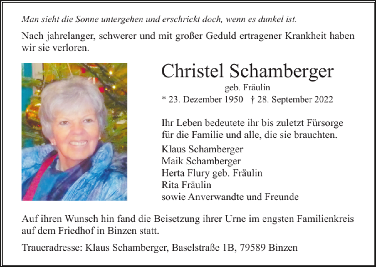 <p>Man sieht die Sonne untergehen und erschrickt doch, wenn es dunkel ist.</p><p>Nach jahrelanger, schwerer und mit großer Geduld ertragener Krankheit haben<br />wir sie verloren.</p><p>Christel Schamberger<br />geb. Fräulin<br />* 23. Dezember 1950 † 28. September 2022</p><p>Ihr Leben bedeutete ihr bis zuletzt Fürsorge<br />für die Familie und alle, die sie brauchten.<br />Klaus Schamberger<br />Maik Schamberger<br />Herta Flury geb. Fräulin<br />Rita Fräulin<br />sowie Anverwandte und Freunde<br />Auf ihren Wunsch hin fand die Beisetzung ihrer Urne im engsten Familienkreis<br />auf dem Friedhof in Binzen statt.<br />Traueradresse: Klaus Schamberger, Baselstraße 1B, 79589 Binzen</p>