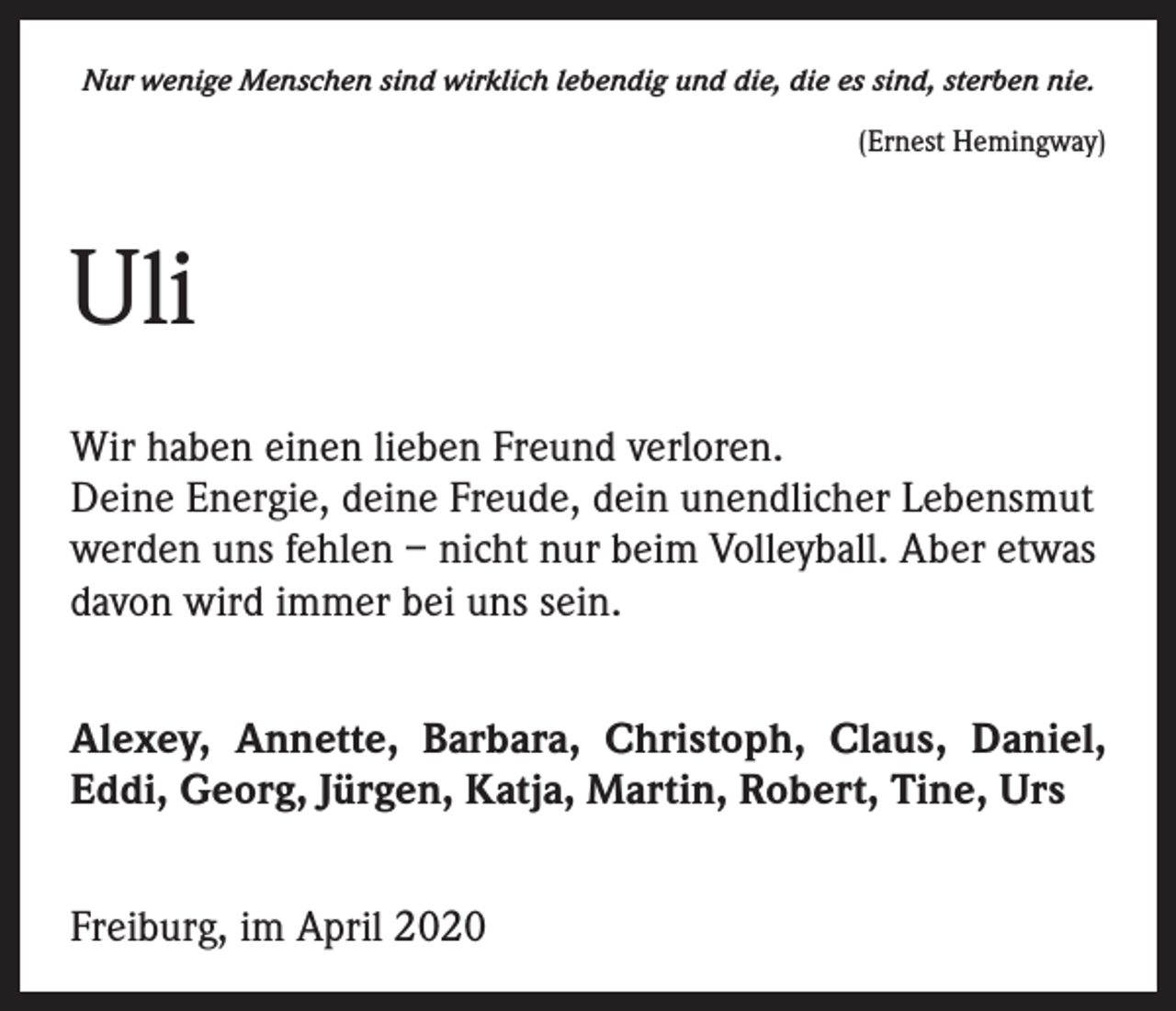 <p>Nur wenige Menschen sind wirklich lebendig und die, die es sind, sterben nie.<br />(Ernest Hemingway)</p><p>Uli<br />Wir haben einen lieben Freund verloren.<br />Deine Energie, deine Freude, dein unendlicher Lebensmut<br />werden uns fehlen – nicht nur beim Volleyball. Aber etwas<br />davon wird immer bei uns sein.<br />Alexey, Annette, Barbara, Christoph, Claus, Daniel,<br />Eddi, Georg, Jürgen, Katja, Martin, Robert, Tine, Urs<br />Freiburg, im April 2020</p>