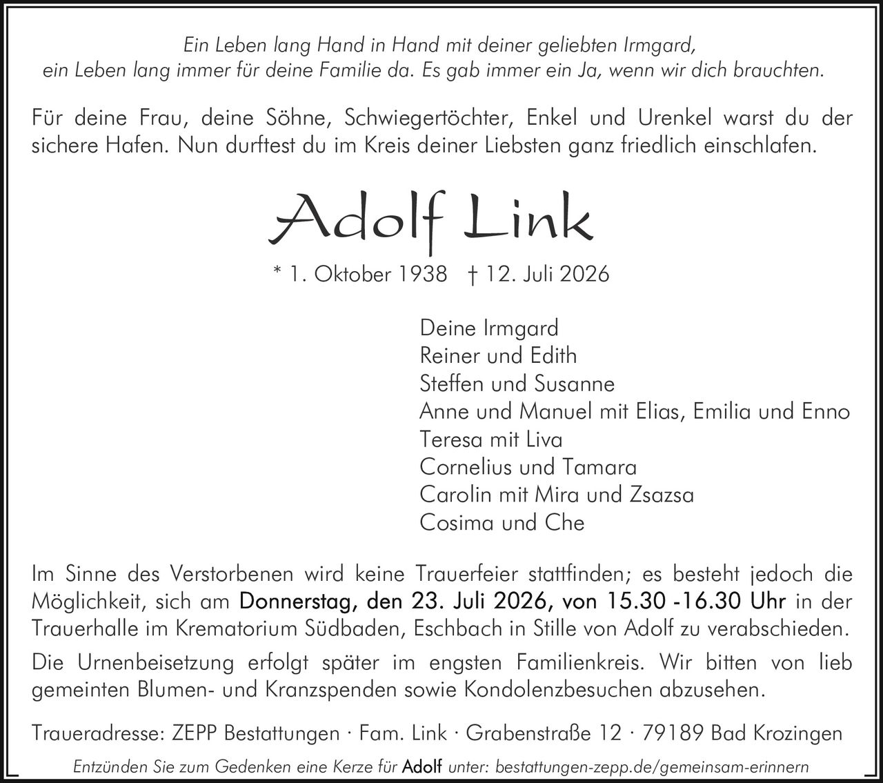 <p>Ein Leben lang Hand in Hand mit deiner geliebten Irmgard, ein Leben lang immer für deine Familie da. Es gab immer ein Ja, wenn wir dich brauchten.</p>

<p>Für deine Frau, deine Söhne, Schwiegertöchter, Enkel und Urenkel warst du der sichere Hafen. Nun durftest du im Kreis deiner Liebsten ganz friedlich einschlafen.</p>

<p><strong>Adolf Link</strong></p>

<p>* 1. Oktober 1938 † 12. Juli 2026</p>

<p>Deine Irmgard<br/>
Reiner und Edith<br/>
Steffen und Susanne<br/>
Anne und Manuel mit Elias, Emilia und Enno<br/>
Teresa mit Liva<br/>
Cornelius und Tamara<br/>
Carolin mit Mira und Zsazsa<br/>
Cosima und Che</p>

<p>Im Sinne des Verstorbenen wird keine Trauerfeier stattfinden; es besteht jedoch die Möglichkeit, sich am <strong>Donnerstag, den 23. Juli 2026, von 15.30 -16.30 Uhr</strong> in der Trauerhalle im Krematorium Südbaden, Eschbach in Stille von Adolf zu verabschieden.</p>

<p>Die Urnenbeisetzung erfolgt später im engsten Familienkreis. Wir bitten von lieb gemeinten Blumen- und Kranzspenden sowie Kondolenzbesuchen abzusehen.</p>

<p>Traueradresse: ZEPP Bestattungen · Fam. Link · Grabenstraße 12 · 79189 Bad Krozingen</p>

<p>Entzünden Sie zum Gedenken eine Kerze für <strong>Adolf</strong> unter: bestattungen-zepp.de/gemeinsam-erinnern</p>