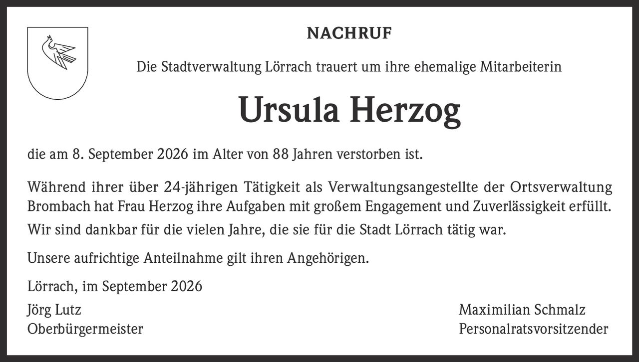 <p><strong>NACHRUF</strong></p><p>Die Stadtverwaltung Lörrach trauert um ihre ehemalige Mitarbeiterin</p><p><strong>Ursula Herzog</strong></p><p>die am 8. September 2026 im Alter von 88 Jahren verstorben ist.</p><p>Während ihrer über 24-jährigen Tätigkeit als Verwaltungsangestellte der Ortsverwaltung Brombach hat Frau Herzog ihre Aufgaben mit großem Engagement und Zuverlässigkeit erfüllt. Wir sind dankbar für die vielen Jahre, die sie für die Stadt Lörrach tätig war.</p><p>Unsere aufrichtige Anteilnahme gilt ihren Angehörigen.</p><p>Lörrach, im September 2026</p><p>Jörg Lutz<br/>Oberbürgermeister</p><p>Maximilian Schmalz<br/>Personalratsvorsitzender</p>