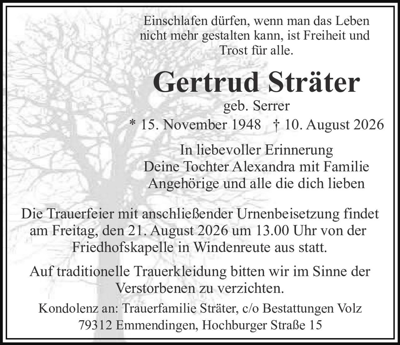 <p>Einschlafen dürfen, wenn man das Leben nicht mehr gestalten kann, ist Freiheit und Trost für alle.</p>

<p><strong>Gertrud Sträter</strong><br>geb. Serrer</p>

<p>* 15. November 1948 † 10. August 2026</p>

<p>In liebevoller Erinnerung<br>Deine Tochter Alexandra mit Familie<br>Angehörige und alle die dich lieben</p>

<p>Die Trauerfeier mit anschließender Urnenbeisetzung findet am Freitag, den 21. August 2026 um 13.00 Uhr von der Friedhofskapelle in Windenreute aus statt.</p>

<p>Auf traditionelle Trauerkleidung bitten wir im Sinne der Verstorbenen zu verzichten.</p>

<p>Kondolenz an: Trauerfamilie Sträter, c/o Bestattungen Volz<br>79312 Emmendingen, Hochburger Straße 15</p>