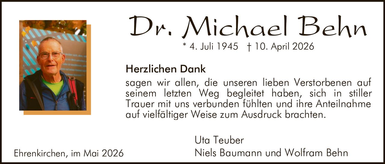 <p><strong>Dr. Michael Behn</strong><br>* 4. Juli 1945 † 10. April 2026</p><p><strong>Herzlichen Dank</strong><br>sagen wir allen, die unseren lieben Verstorbenen auf seinem letzten Weg begleitet haben, sich in stiller Trauer mit uns verbunden fühlten und ihre Anteilnahme auf vielfältiger Weise zum Ausdruck brachten.</p><p>Uta Teuber<br>Niels Baumann und Wolfram Behn</p><p>Ehrenkirchen, im Mai 2026</p>