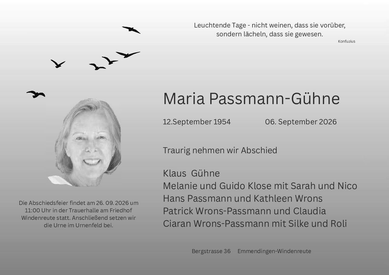 <p><strong>Leuchtende Tage - nicht weinen, dass sie vorüber, sondern lächeln, dass sie gewesen.</strong></p>

<p style="text-align: right;"><i>Konfuzius</i></p>

<h1>Maria Passmann-Gühne</h1>

<p>12. September 1954 &ndash; 06. September 2026</p>

<p><strong>Traurig nehmen wir Abschied</strong></p>

<p>Klaus Gühne<br>
Melanie und Guido Klose mit Sarah und Nico<br>
Hans Passmann und Kathleen Wrons<br>
Patrick Wrons-Passmann und Claudia<br>
Ciaran Wrons-Passmann mit Silke und Roli</p>

<p>Die Abschiedsfeier findet am 26. 09. 2026 um 11:00 Uhr in der Trauerhalle am Friedhof Windenreute statt. Anschließend setzen wir die Urne im Urnenfeld bei.</p>

<p>Bergstraße 36 &nbsp; Emmendingen-Windenreute</p>