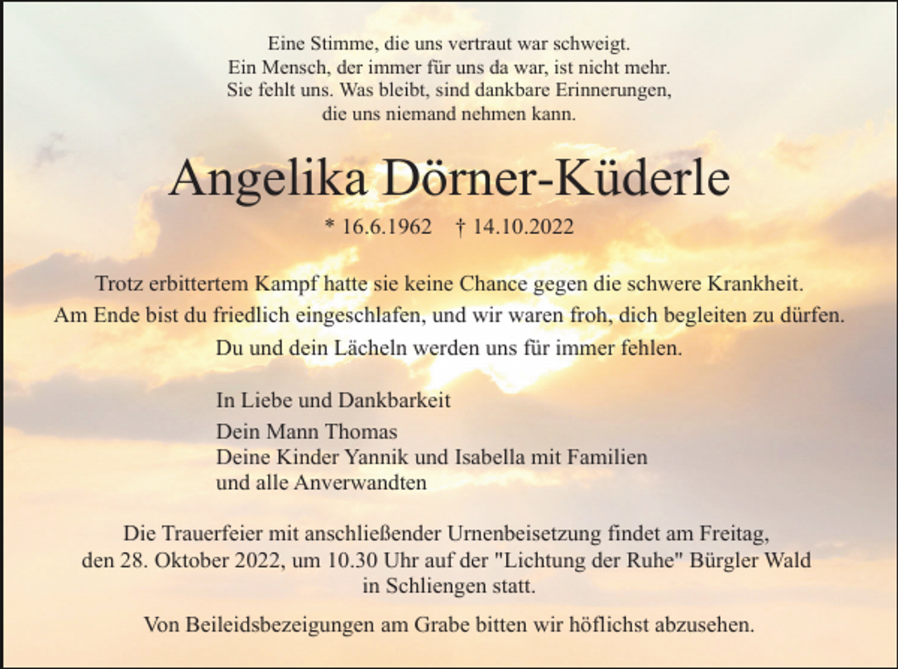 <p>Eine Stimme, die uns vertraut war schweigt.<br />Ein Mensch, der immer für uns da war, ist nicht mehr.<br />Sie fehlt uns. Was bleibt, sind dankbare Erinnerungen,<br />die uns niemand nehmen kann.</p><p>Angelika Dörner-Küderle<br />* 16.6.1962</p><p>† 14.10.2022</p><p>Trotz erbittertem Kampf hatte sie keine Chance gegen die schwere Krankheit.<br />Am Ende bist du friedlich eingeschlafen, und wir waren froh, dich begleiten zu dürfen.<br />Du und dein Lächeln werden uns für immer fehlen.<br />In Liebe und Dankbarkeit<br />Dein Mann Thomas<br />Deine Kinder Yannik und Isabella mit Familien<br />und alle Anverwandten<br />Die Trauerfeier mit anschließender Urnenbeisetzung findet am Freitag,<br />den 28. Oktober 2022, um 10.30 Uhr auf der "Lichtung der Ruhe" Bürgler Wald<br />in Schliengen statt.<br />Von Beileidsbezeigungen am Grabe bitten wir höflichst abzusehen.</p>