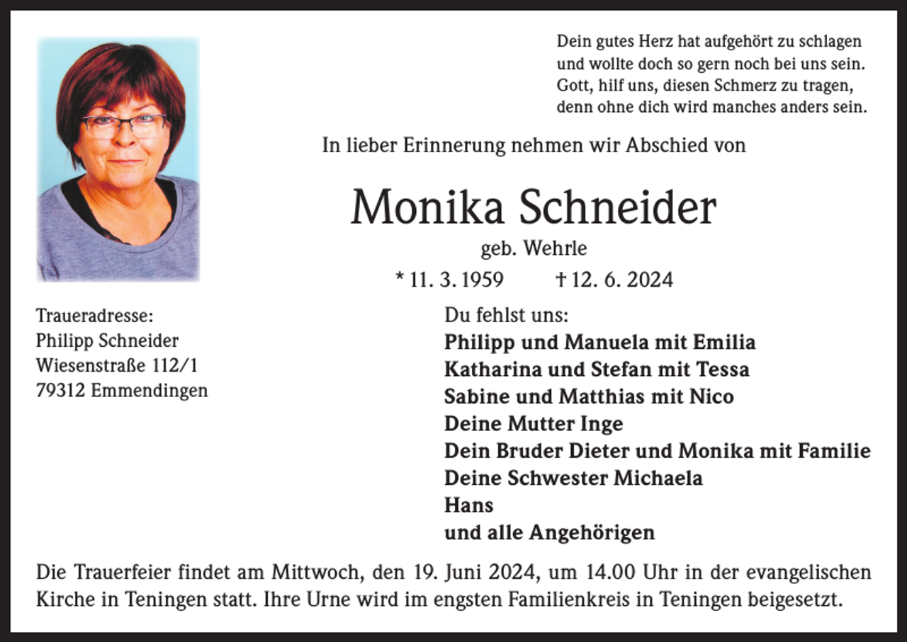 <p>Dein gutes Herz hat aufgehört zu schlagen<br />und wollte doch so gern noch bei uns sein.<br />Gott, hilf uns, diesen Schmerz zu tragen,<br />denn ohne dich wird manches anders sein.</p><p>In lieber Erinnerung nehmen wir Abschied von</p><p>Monika Schneider<br />geb. Wehrle<br />* 11. 3. 1959<br />† 12. 6. 2024</p><p>Traueradresse:<br />Philipp Schneider<br />Wiesenstraße 112/1<br />79312 Emmendingen</p><p>Du fehlst uns:<br />Philipp und Manuela mit Emilia<br />Katharina und Stefan mit Tessa<br />Sabine und Matthias mit Nico<br />Deine Mutter Inge<br />Dein Bruder Dieter und Monika mit Familie<br />Deine Schwester Michaela<br />Hans<br />und alle Angehörigen</p><p>Die Trauerfeier findet am Mittwoch, den 19. Juni 2024, um 14.00 Uhr in der evangelischen<br />Kirche in Teningen statt. Ihre Urne wird im engsten Familienkreis in Teningen beigesetzt.</p>