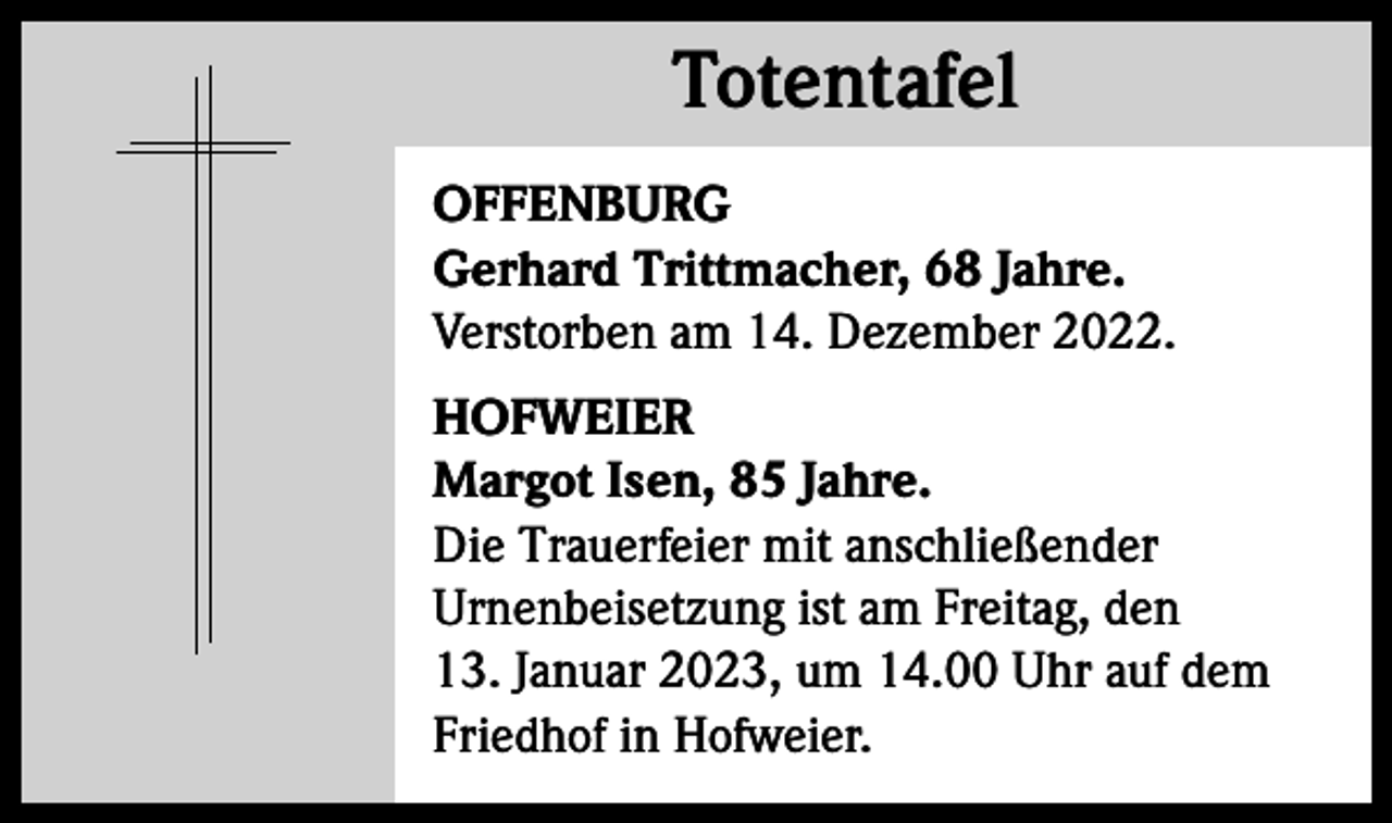 <p>Totentafel<br />Totentafel<br />OFFENBURG<br />Gerhard Trittmacher, 68 Jahre.<br />Verstorben am 14. Dezember 2022.<br />HOFWEIER<br />Margot Isen, 85 Jahre.<br />Die Trauerfeier mit anschließender<br />Urnenbeisetzung ist am Freitag, den<br />13. Januar 2023, um 14.00 Uhr auf dem<br />Friedhof in Hofweier.</p>
