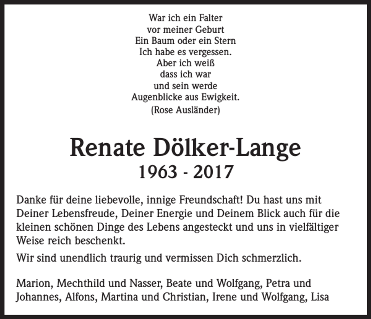 <p>War ich ein Falter<br />vor meiner Geburt<br />Ein Baum oder ein Stern<br />Ich habe es vergessen.<br />Aber ich weiß<br />dass ich war<br />und sein werde<br />Augenblicke aus Ewigkeit.<br />(Rose Ausländer)</p><p>Renate Dölker-Lange<br />1963 - 2017</p><p>Danke für deine liebevolle, innige Freundschaft! Du hast uns mit<br />Deiner Lebensfreude, Deiner Energie und Deinem Blick auch für die<br />kleinen schönen Dinge des Lebens angesteckt und uns in vielfältiger<br />Weise reich beschenkt.<br />Wir sind unendlich traurig und vermissen Dich schmerzlich.<br />Marion, Mechthild und Nasser, Beate und Wolfgang, Petra und<br />Johannes, Alfons, Martina und Christian, Irene und Wolfgang, Lisa</p>