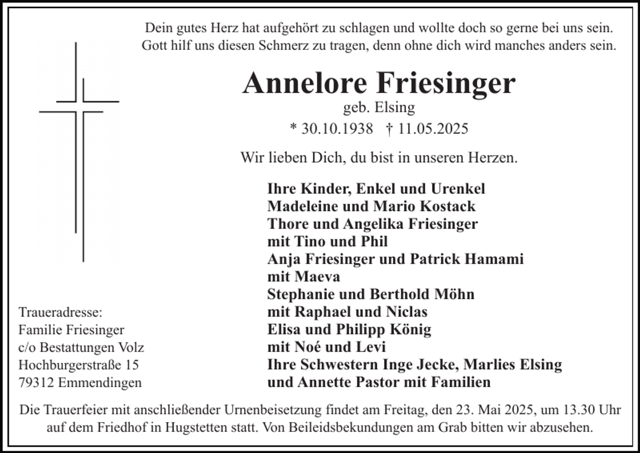 <p>Dein gutes Herz hat aufgehört zu schlagen und wollte doch so gerne bei uns sein.<br />Gott hilf uns diesen Schmerz zu tragen, denn ohne dich wird manches anders sein.</p><p>Annelore Friesinger<br />geb. Elsing<br />* 30.10.1938 † 11.05.2025</p><p>Wir lieben Dich, du bist in unseren Herzen.</p><p>Traueradresse:<br />Familie Friesinger<br />c/o Bestattungen Volz<br />Hochburgerstraße 15<br />79312 Emmendingen</p><p>Ihre Kinder, Enkel und Urenkel<br />Madeleine und Mario Kostack<br />Thore und Angelika Friesinger<br />mit Tino und Phil<br />Anja Friesinger und Patrick Hamami<br />mit Maeva<br />Stephanie und Berthold Möhn<br />mit Raphael und Niclas<br />Elisa und Philipp König<br />mit Noé und Levi<br />Ihre Schwestern Inge Jecke, Marlies Elsing<br />und Annette Pastor mit Familien</p><p>Die Trauerfeier mit anschließender Urnenbeisetzung findet am Freitag, den 23. Mai 2025, um 13.30 Uhr<br />auf dem Friedhof in Hugstetten statt. Von Beileidsbekundungen am Grab bitten wir abzusehen.</p>