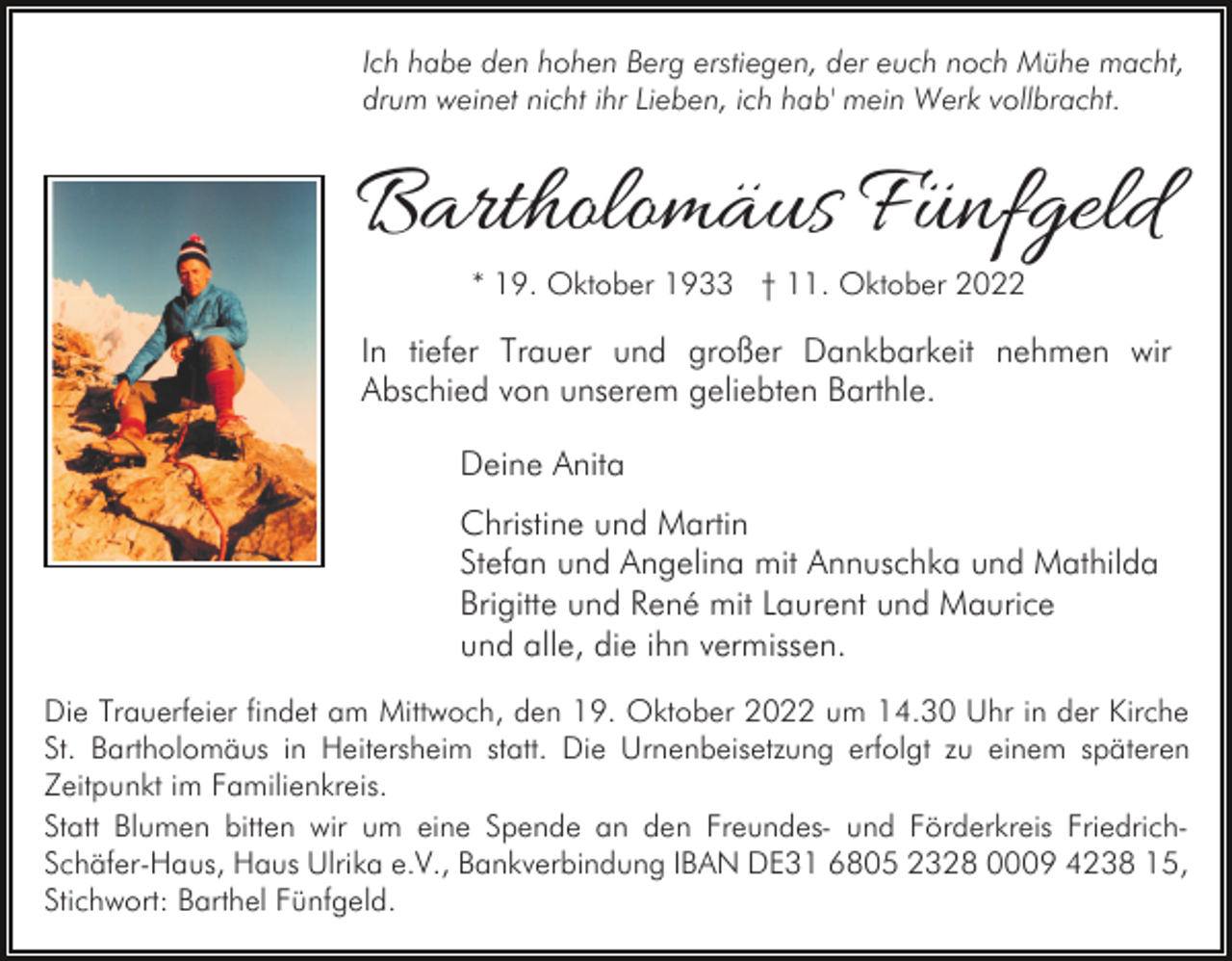 <p>Ich habe den hohen Berg erstiegen, der euch noch Mühe macht,<br />drum weinet nicht ihr Lieben, ich hab' mein Werk vollbracht.</p><p>Bartholomäus Fünfgeld<br />* 19. Oktober 1933 † 11. Oktober 2022</p><p>In tiefer Trauer und großer Dankbarkeit nehmen wir<br />Abschied von unserem geliebten Barthle.<br />Deine Anita<br />Christine und Martin<br />Stefan und Angelina mit Annuschka und Mathilda<br />Brigitte und René mit Laurent und Maurice<br />und alle, die ihn vermissen.<br />Die Trauerfeier findet am Mittwoch, den 19. Oktober 2022 um 14.30 Uhr in der Kirche<br />St. Bartholomäus in Heitersheim statt. Die Urnenbeisetzung erfolgt zu einem späteren<br />Zeitpunkt im Familienkreis.<br />Statt Blumen bitten wir um eine Spende an den Freundes- und Förderkreis FriedrichSchäfer-Haus, Haus Ulrika e.V., Bankverbindung IBAN DE31 6805 2328 0009 4238 15,<br />Stichwort: Barthel Fünfgeld.</p>