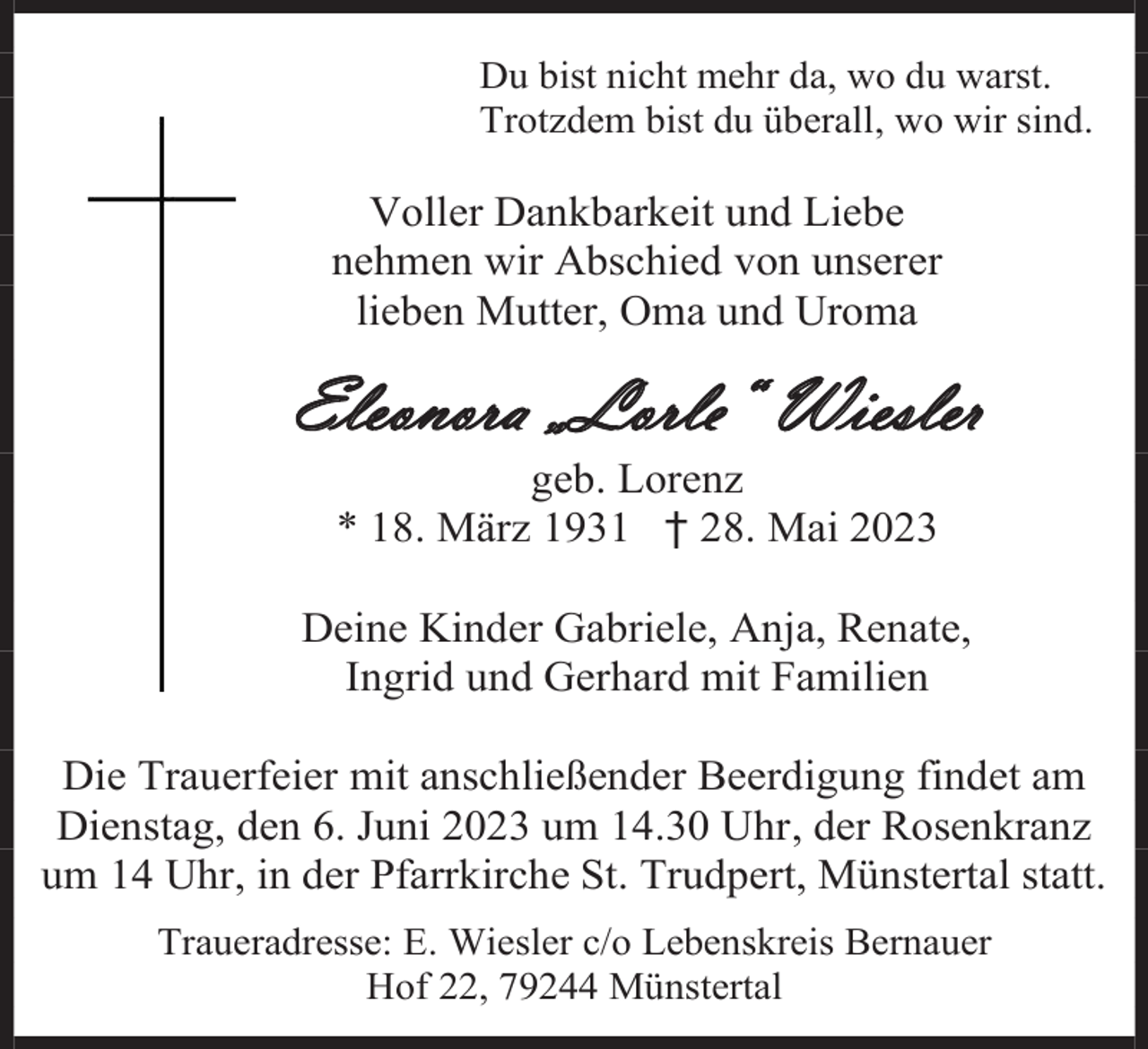 <p>Du bist nicht mehr da, wo du warst.<br />Trotzdem bist du überall, wo wir sind.</p><p>Voller Dankbarkeit und Liebe<br />nehmen wir Abschied von unserer<br />lieben Mutter, Oma und Uroma</p><p>Eleonora „Lorle“ Wiesler<br />geb. Lorenz<br />* 18. März 1931 † 28. Mai 2023<br />Deine Kinder Gabriele, Anja, Renate,<br />Ingrid und Gerhard mit Familien<br />Die Trauerfeier mit anschließender Beerdigung findet am<br />Dienstag, den 6. Juni 2023 um 14.30 Uhr, der Rosenkranz<br />um 14 Uhr, in der Pfarrkirche St. Trudpert, Münstertal statt.<br />Traueradresse: E. Wiesler c/o Lebenskreis Bernauer<br />Hof 22, 79244 Münstertal</p>