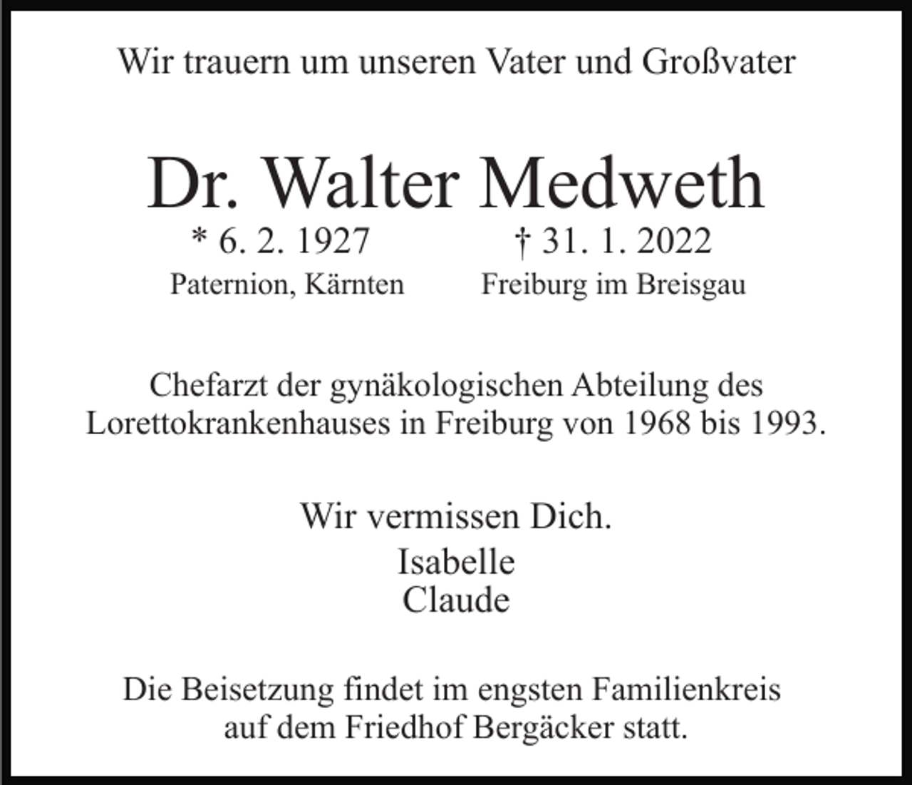 <p>Wir trauern um unseren Vater und Großvater</p><p>Dr. Walter Medweth<br />* 6. 2. 1927</p><p>† 31. 1. 2022</p><p>Paternion, Kärnten</p><p>Freiburg im Breisgau</p><p>Chefarzt der gynäkologischen Abteilung des<br />Lorettokrankenhauses in Freiburg von 1968 bis 1993.</p><p>Wir vermissen Dich.<br />Isabelle<br />Claude<br />Die Beisetzung findet im engsten Familienkreis<br />auf dem Friedhof Bergäcker statt.</p>