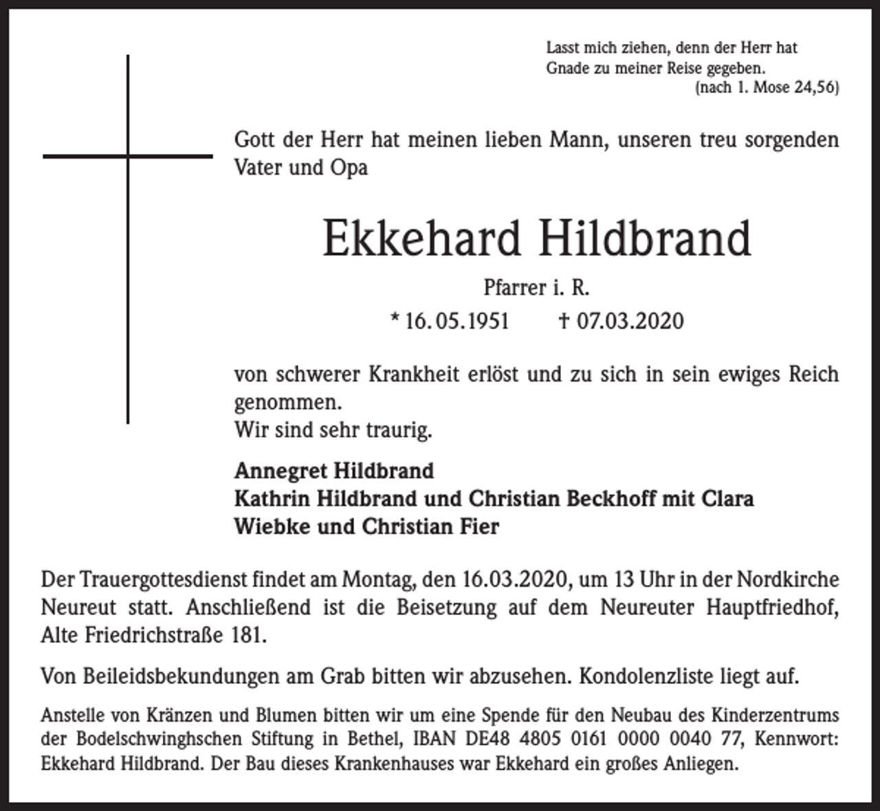 <p>Lasst mich ziehen, denn der Herr hat<br />Gnade zu meiner Reise gegeben.</p><p>(nach 1. Mose 24,56)</p><p>Gott der Herr hat meinen lieben Mann, unseren treu sorgenden<br />Vater und Opa</p><p>Ekkehard Hildbrand<br />Pfarrer i. R.<br />* 16. 05.1951 † 07.03.2020<br />von schwerer Krankheit erlöst und zu sich in sein ewiges Reich<br />genommen.<br />Wir sind sehr traurig.<br />Annegret Hildbrand<br />Kathrin Hildbrand und Christian Beckhoff mit Clara<br />Wiebke und Christian Fier<br />Der Trauergottesdienst findet am Montag, den 16.03.2020, um 13 Uhr in der ­Nordkirche<br />Neureut statt. Anschließend ist die Beisetzung auf dem Neureuter Hauptfriedhof,<br />Alte Friedrichstraße 181.<br />Von Beileidsbekundungen am Grab bitten wir abzusehen. Kondolenzliste liegt auf.<br />Anstelle von Kränzen und Blumen bitten wir um eine Spende für den Neubau des Kinder­zentrums<br />der Bodelschwinghschen Stiftung in Bethel, IBAN DE05 0161 0040 77, Kennwort:<br />­Ekkehard Hildbrand. Der Bau dieses Krankenhauses war Ekkehard ein großes Anliegen.</p>