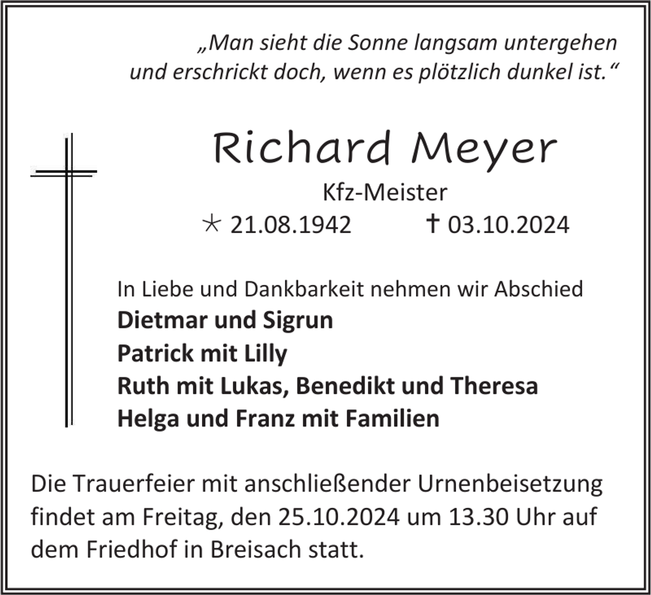<p>„Man sieht die Sonne langsam untergehen<br />und erschrickt doch, wenn es plötzlich dunkel ist.“</p>
<p>Richard Meyer<br />Kfz-Meister<br />* 21.08.1942<br /><span>†</span> 03.10.2024<br />In Liebe und Dankbarkeit nehmen wir Abschied</p>
<p>Dietmar und Sigrun<br />Patrick mit Lilly<br />Ruth mit Lukas, Benedikt und Theresa<br />Helga und Franz mit Familien<br />Die Trauerfeier mit anschließender Urnenbeisetzung<br />findet am Freitag, den 25.10.2024 um 13.30 Uhr auf<br />dem Friedhof in Breisach statt.</p>