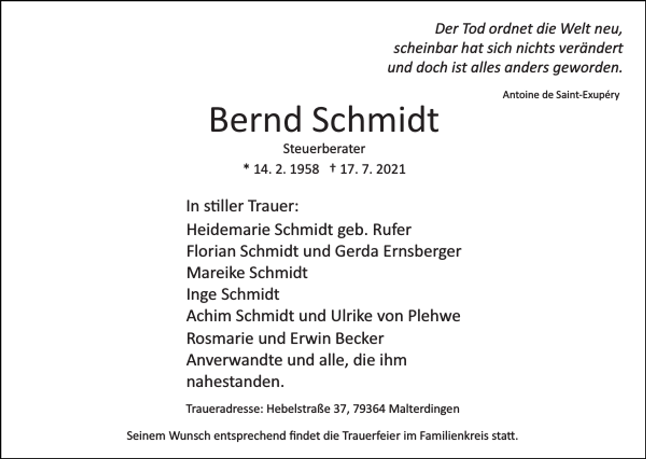 <p>Der Tod ordnet die Welt neu,<br />scheinbar hat sich nichts verändert<br />und doch ist alles anders geworden.<br />Antoine de Saint­Exupéry</p><p>Bernd Schmidt<br />Steuerberater<br />* 14. 2. 1958 † 17. 7. 2021</p><p>In s�ller Trauer:<br />Heidemarie Schmidt geb. Rufer<br />Florian Schmidt und Gerda Ernsberger<br />Mareike Schmidt<br />Inge Schmidt<br />Achim Schmidt und Ulrike von Plehwe<br />Rosmarie und Erwin Becker<br />Anverwandte und alle, die ihm<br />nahestanden.<br />Traueradresse: Hebelstraße 37, 79364 Malterdingen<br />Seinem Wunsch entsprechend ﬁndet die Trauerfeier im Familienkreis sta�.</p>