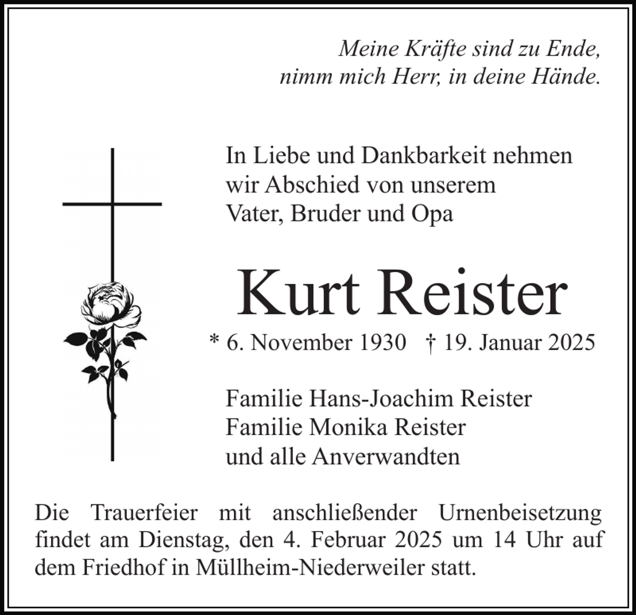 <p>Meine Kräfte sind zu Ende,<br />nimm mich Herr, in deine Hände.</p><p>In Liebe und Dankbarkeit nehmen<br />wir Abschied von unserem<br />Vater, Bruder und Opa</p><p>Kurt Reister<br />* 6. November 1930 † 19. Januar 2025</p><p>Familie Hans-Joachim Reister<br />Familie Monika Reister<br />und alle Anverwandten<br />Die Trauerfeier mit anschließender Urnenbeisetzung<br />findet am Dienstag, den 4. Februar 2025 um 14 Uhr auf<br />dem Friedhof in Müllheim-Niederweiler statt.</p>