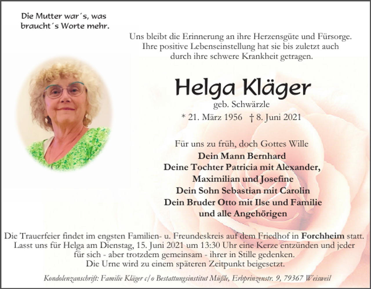 <p>Die Mutter war´s, was<br />braucht´s Worte mehr.</p><p>Uns bleibt die Erinnerung an ihre Herzensgüte und Fürsorge.<br />Ihre positive Lebenseinstellung hat sie bis zuletzt auch<br />durch ihre schwere Krankheit getragen.</p><p>Helga Kläger<br />geb. Schwärzle<br />* 21. März 1956 † 8. Juni 2021<br />Für uns zu früh, doch Gottes Wille<br />Dein Mann Bernhard<br />Deine Tochter Patricia mit Alexander,<br />Maximilian und Josefine<br />Dein Sohn Sebastian mit Carolin<br />Dein Bruder Otto mit Ilse und Familie<br />und alle Angehörigen<br />Die Trauerfeier findet im engsten Familien- u. Freundeskreis auf dem Friedhof in Forchheim statt.<br />Lasst uns für Helga am Dienstag, 15. Juni 2021 um 13:30 Uhr eine Kerze entzünden und jeder<br />für sich - aber trotzdem gemeinsam - ihrer in Stille gedenken.<br />Die Urne wird zu einem späteren Zeitpunkt beigesetzt.<br />Kondolenzanschrift: Familie Kläger c/o Bestattungsinstitut Müßle, Erbprinzenstr. 9, 79367 Weisweil</p>