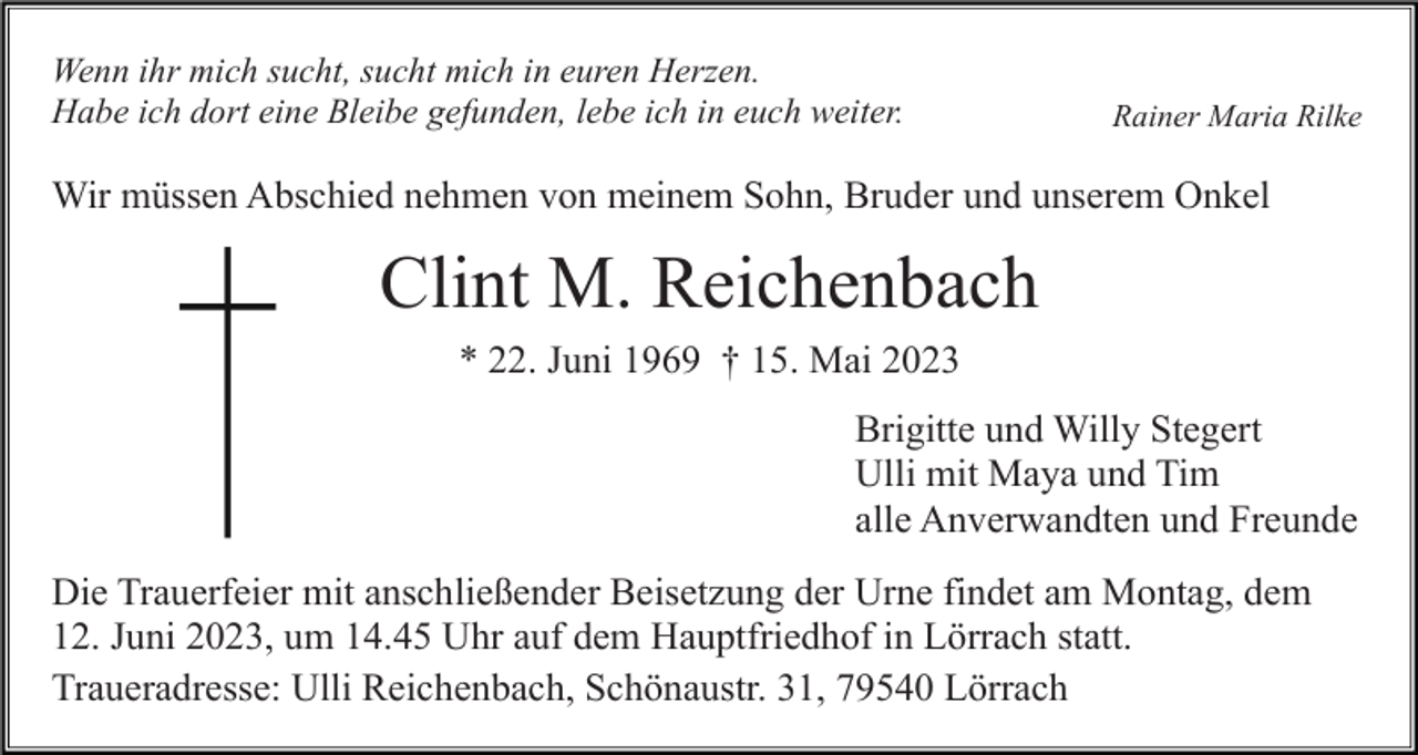 <p>Wenn ihr mich sucht, sucht mich in euren Herzen.<br />Habe ich dort eine Bleibe gefunden, lebe ich in euch weiter.</p><p>Rainer Maria Rilke</p><p>Wir müssen Abschied nehmen von meinem Sohn, Bruder und unserem Onkel</p><p>Clint M. Reichenbach<br />* 22. Juni 1969 † 15. Mai 2023<br />Brigitte und Willy Stegert<br />Ulli mit Maya und Tim<br />alle Anverwandten und Freunde<br />Die Trauerfeier mit anschließender Beisetzung der Urne findet am Montag, dem<br />12. Juni 2023, um 14.45 Uhr auf dem Hauptfriedhof in Lörrach statt.<br />Traueradresse: Ulli Reichenbach, Schönaustr. 31, 79540 Lörrach</p>