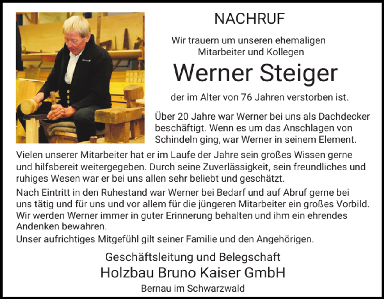 <p>NACHRUF<br />Wir trauern um unseren ehemaligen<br />Mitarbeiter und Kollegen</p><p>Werner Steiger<br />der im Alter von 76 Jahren verstorben ist.<br />Über 20 Jahre war Werner bei uns als Dachdecker<br />beschäftigt. Wenn es um das Anschlagen von<br />Schindeln ging, war Werner in seinem Element.<br />Vielen unserer Mitarbeiter hat er im Laufe der Jahre sein großes Wissen gerne<br />und hilfsbereit weitergegeben. Durch seine Zuverlässigkeit, sein freundliches und<br />ruhiges Wesen war er bei uns allen sehr beliebt und geschätzt.<br />Nach Eintritt in den Ruhestand war Werner bei Bedarf und auf Abruf gerne bei<br />uns tätig und für uns und vor allem für die jüngeren Mitarbeiter ein großes Vorbild.<br />Wir werden Werner immer in guter Erinnerung behalten und ihm ein ehrendes<br />Andenken bewahren.<br />Unser aufrichtiges Mitgefühl gilt seiner Familie und den Angehörigen.</p><p>Geschäftsleitung und Belegschaft</p><p>Holzbau Bruno Kaiser GmbH<br />Bernau im Schwarzwald</p>