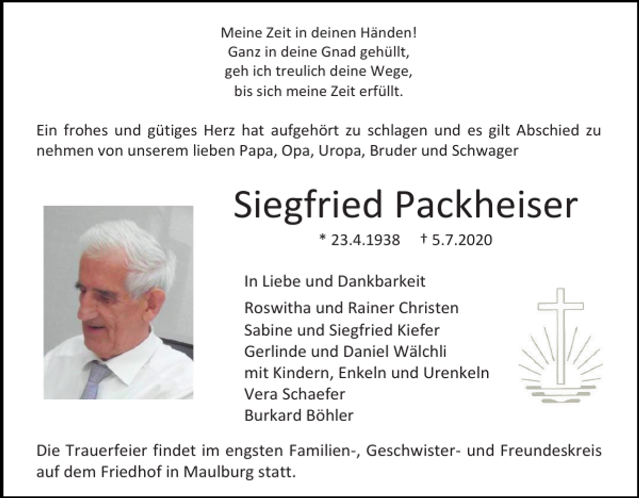 <p>Meine Zeit in deinen Händen!<br />Ganz in deine Gnad gehüllt,<br />geh ich treulich deine Wege,<br />bis sich meine Zeit erfüllt.</p><p>Ein frohes und gütiges Herz hat aufgehört zu schlagen und es gilt Abschied zu<br />nehmen von unserem lieben Papa, Opa, Uropa, Bruder und Schwager</p><p>Siegfried Packheiser<br />* 23.4.1938</p><p>† 5.7.2020</p><p>In Liebe und Dankbarkeit<br />Roswitha und Rainer Christen<br />Sabine und Siegfried Kiefer<br />Gerlinde und Daniel Wälchli<br />mit Kindern, Enkeln und Urenkeln<br />Vera Schaefer<br />Burkard Böhler<br />Die Trauerfeier findet im engsten Familien-, Geschwister- und Freundeskreis<br />auf dem Friedhof in Maulburg statt.</p>