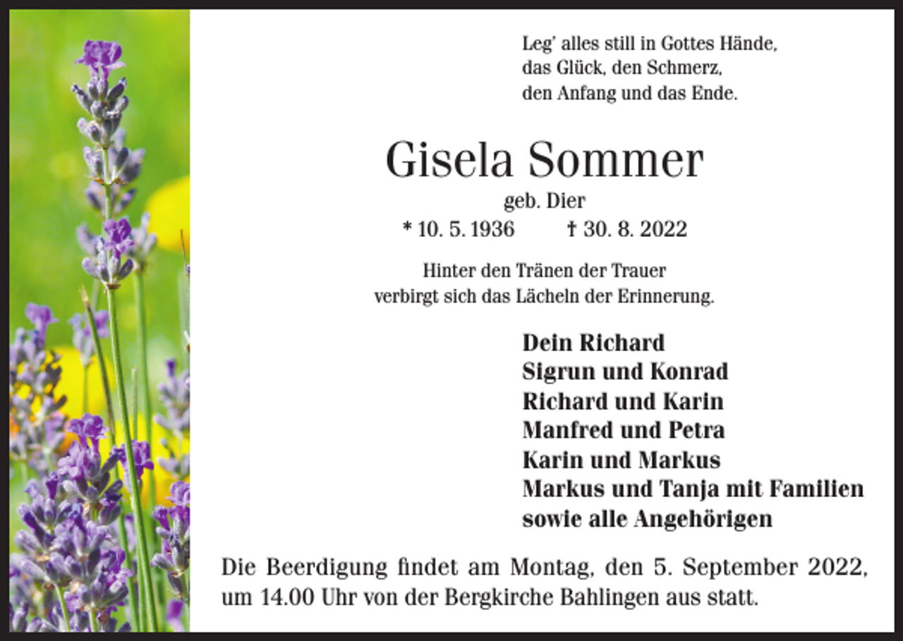 <p>Leg’ alles still in Gottes Hände,<br />das Glück, den Schmerz,<br />den Anfang und das Ende.</p><p>Gisela Sommer<br />geb. Dier<br />* 10. 5. 1936<br />† 30. 8. 2022</p><p>Hinter den Tränen der Trauer<br />verbirgt sich das Lächeln der Erinnerung.</p><p>Dein Richard<br />Sigrun und Konrad<br />Richard und Karin<br />Manfred und Petra<br />Karin und Markus<br />Markus und Tanja mit Familien<br />sowie alle Angehörigen<br />Die Beerdigung findet am Montag, den 5. September 2022,<br />um 14.00 Uhr von der Bergkirche Bahlingen aus statt.</p>