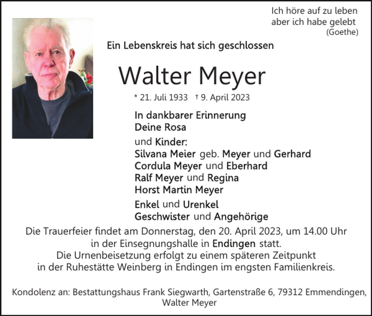 <p>Ich höre auf zu leben<br />aber ich habe gelebt<br />(Goethe)</p><p>Walter Meyer<br />* 21. Juli 1933 † 9. April 2023</p><p>und<br />geb.<br />und<br />und</p><p>und</p><p>und<br />und<br />Die Trauerfeier findet am Donnerstag, den 20. April 2023, um 14.00 Uhr<br />in der Einsegnungshalle in<br />statt.<br />Die Urnenbeisetzung erfolgt zu einem späteren Zeitpunkt<br />in der Ruhestätte Weinberg in Endingen im engsten Familienkreis.<br />Kondolenz an: Bestattungshaus Frank Siegwarth, Gartenstraße 6, 79312 Emmendingen,<br />Walter Meyer</p>