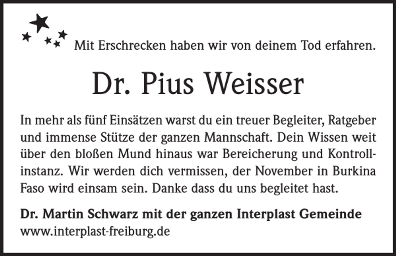 <p>Mit Erschrecken haben wir von deinem Tod erfahren.</p><p>Dr. Pius Weisser<br />In mehr als fünf Einsätzen warst du ein treuer Begleiter, Ratgeber<br />und immense Stütze der ganzen Mannschaft. Dein Wissen weit<br />über den bloßen Mund hinaus war Bereicherung und Kontroll­<br />instanz. Wir werden dich vermissen, der November in Burkina<br />Faso wird einsam sein. Danke dass du uns begleitet hast.<br />Dr. Martin Schwarz mit der ganzen Interplast Gemeinde<br />www.interplast-freiburg.de</p>