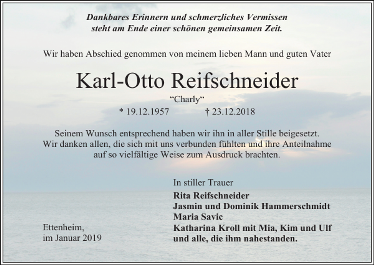 <p>Dankbares Erinnern und schmerzliches Vermissen<br />steht am Ende einer schönen gemeinsamen Zeit.<br />Wir haben Abschied genommen von meinem lieben Mann und guten Vater</p><p>Karl-Otto Reifschneider<br />“Charly“<br />* 19.12.1957</p><p>† 23.12.2018</p><p>Seinem Wunsch entsprechend haben wir ihn in aller Stille beigesetzt.<br />Wir danken allen, die sich mit uns verbunden fühlten und ihre Anteilnahme<br />auf so vielfältige Weise zum Ausdruck brachten.</p><p>Ettenheim,<br />im Januar 2019</p><p>In stiller Trauer<br />Rita Reifschneider<br />Jasmin und Dominik Hammerschmidt<br />Maria Savic<br />Katharina Kroll mit Mia, Kim und Ulf<br />und alle, die ihm nahestanden.</p>