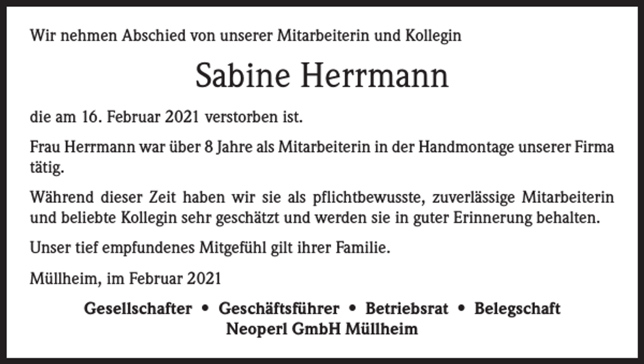 <p>Wir nehmen Abschied von unserer Mitarbeiterin und Kollegin</p><p>Sabine Herrmann<br />die am 16. Februar 2021 verstorben ist.<br />Frau Herrmann war über 8 Jahre als Mitarbeiterin in der Handmontage unserer Firma<br />tätig.<br />Während dieser Zeit haben wir sie als pflichtbewusste, zuverlässige Mitarbeiterin<br />und beliebte Kollegin sehr geschätzt und werden sie in guter Erinnerung behalten.<br />Unser tief empfundenes Mitgefühl gilt ihrer Familie.<br />Müllheim, im Februar 2021<br />Gesellschafter • Geschäftsführer • Betriebsrat • Belegschaft<br />Neoperl GmbH Müllheim</p>