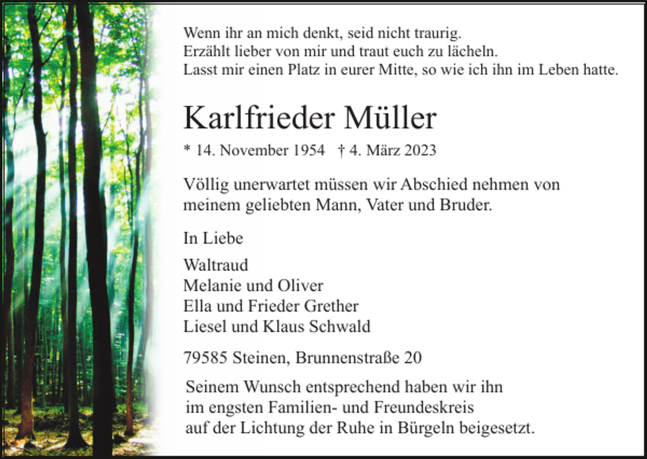 <p>Wenn ihr an mich denkt, seid nicht traurig.<br />Erzählt lieber von mir und traut euch zu lächeln.<br />Lasst mir einen Platz in eurer Mitte, so wie ich ihn im Leben hatte.</p><p>Karlfrieder Müller<br />* 14. November 1954 † 4. März 2023</p><p>Völlig unerwartet müssen wir Abschied nehmen von<br />meinem geliebten Mann, Vater und Bruder.<br />In Liebe<br />Waltraud<br />Melanie und Oliver<br />Ella und Frieder Grether<br />Liesel und Klaus Schwald<br />79585 Steinen, Brunnenstraße 20<br />Seinem Wunsch entsprechend haben wir ihn<br />im engsten Familien- und Freundeskreis<br />auf der Lichtung der Ruhe in Bürgeln beigesetzt.</p>