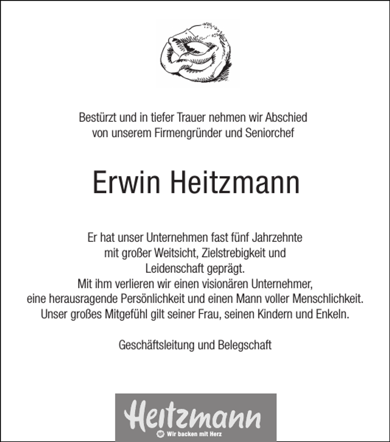 <p>Bestürzt und in tiefer Trauer nehmen wir Abschied<br />von unserem Firmengründer und Seniorchef</p><p>Erwin Heitzmann<br />Er hat unser Unternehmen fast fünf Jahrzehnte<br />mit großer Weitsicht, Zielstrebigkeit und<br />Leidenschaft geprägt.<br />Mit ihm verlieren wir einen visionären Unternehmer,<br />eine herausragende Persönlichkeit und einen Mann voller Menschlichkeit.<br />Unser großes Mitgefühl gilt seiner Frau, seinen Kindern und Enkeln.<br />Geschäftsleitung und Belegschaft</p><p>Wir backen mit Herz</p>