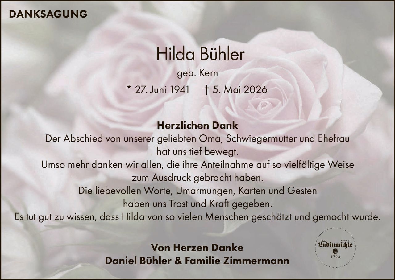 <p>DANKSAGUNG</p><p><strong>Hilda Bühler</strong><br>geb. Kern<br>* 27. Juni 1941 † 5. Mai 2026</p><p><strong>Herzlichen Dank</strong><br>Der Abschied von unserer geliebten Oma, Schwiegermutter und Ehefrau <br>hat uns tief bewegt. <br>Umso mehr danken wir allen, die ihre Anteilnahme auf so vielfältige Weise <br>zum Ausdruck gebracht haben.<br>Die liebevollen Worte, Umarmungen, Karten und Gesten <br>haben uns Trost und Kraft gegeben.<br>Es tut gut zu wissen, dass Hilda von so vielen Menschen geschätzt und gemocht wurde.</p><p>Von Herzen Danke<br>Daniel Bühler & Familie Zimmermann</p>