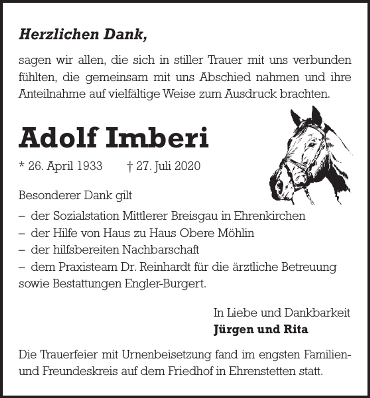 <p>Herzlichen Dank,<br />sagen wir allen, die sich in stiller Trauer mit uns verbunden<br />fühlten, die gemeinsam mit uns Abschied nahmen und ihre<br />Anteilnahme auf vielfältige Weise zum Ausdruck brachten.</p><p>Adolf Imberi<br />* 26. April 1933 † 27. Juli 2020<br />Besonderer Dank gilt<br />– der Sozialstation Mittlerer Breisgau in Ehrenkirchen<br />– der Hilfe von Haus zu Haus Obere Möhlin<br />– der hilfsbereiten Nachbarschaft<br />– dem Praxisteam Dr. Reinhardt für die ärztliche Betreuung<br />sowie Bestattungen Engler-Burgert.<br />In Liebe und Dankbarkeit<br />Jürgen und Rita<br />Die Trauerfeier mit Urnenbeisetzung fand im engsten Familienund Freundeskreis auf dem Friedhof in Ehrenstetten statt.</p>