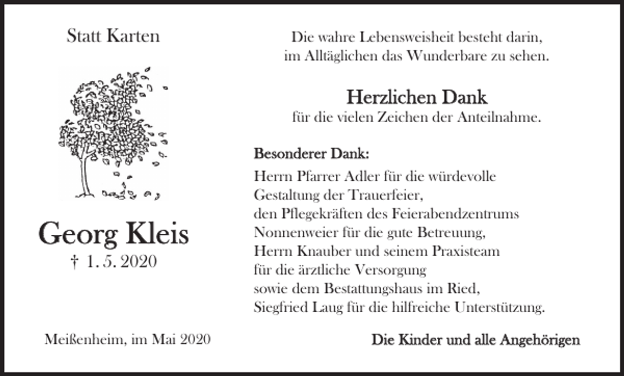 <p>Statt Karten</p><p>Die wahre Lebensweisheit besteht darin,<br />im Alltäglichen das Wunderbare zu sehen.</p><p>Herzlichen Dank<br />für die vielen Zeichen der Anteilnahme.</p><p>Georg Kleis<br />† 1. 5. 2020</p><p>Meißenheim, im Mai 2020</p><p>Besonderer Dank:<br />Herrn Pfarrer Adler für die würdevolle<br />Gestaltung der Trauerfeier,<br />den Pflegekräften des Feierabendzentrums<br />Nonnenweier für die gute Betreuung,<br />Herrn Knauber und seinem Praxisteam<br />für die ärztliche Versorgung<br />sowie dem Bestattungshaus im Ried,<br />Siegfried Laug für die hilfreiche Unterstützung.<br />Die Kinder und alle Angehörigen</p>
