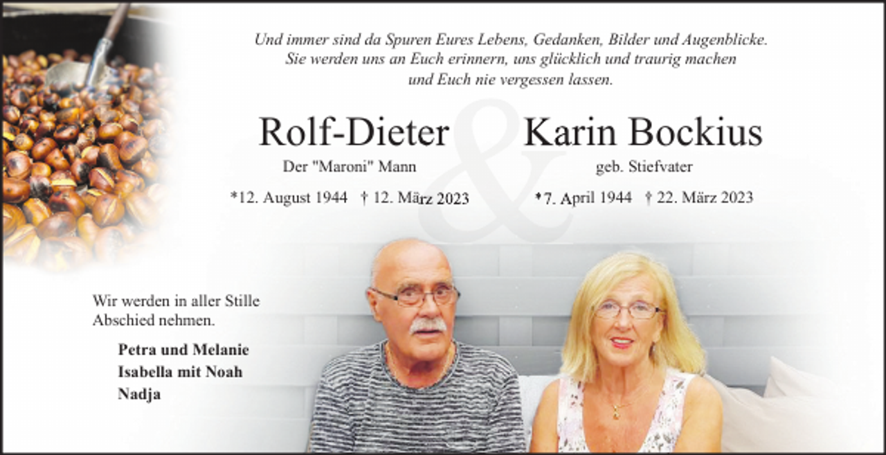 <p>Und immer sind da Spuren Eures Lebens, Gedanken, Bilder und Augenblicke.<br />Sie werden uns an Euch erinnern, uns glücklich und traurig machen<br />und Euch nie vergessen lassen.</p><p>&amp;</p><p>Rolf-Dieter</p><p>Karin Bockius</p><p>*12. August 1944 † 12. März 2023</p><p>*7.<br />*<br />7. April 1944 † 22. März 2023</p><p>Der "Maroni" Mann</p><p>Wir werden in aller Stille<br />Abschied nehmen.<br />Petra und Melanie<br />Isabella mit Noah<br />Nadja</p><p>geb. Stiefvater</p>