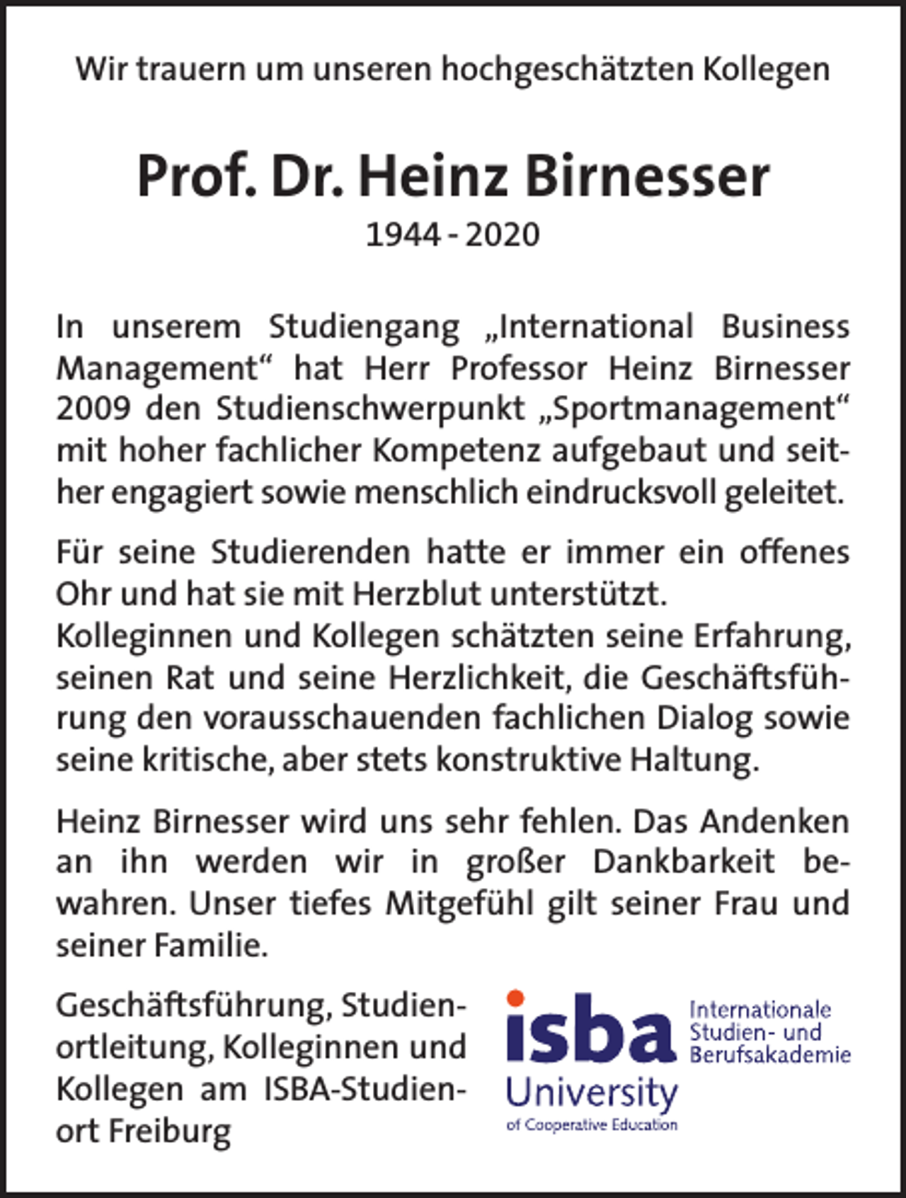 <p>Wir trauern um unseren hochgeschätzten Kollegen</p><p>Prof. Dr. Heinz Birnesser<br />1944 – 2020</p><p>In unserem Studiengang „International Business<br />Management“ hat Herr Professor Heinz Birnesser<br />2009 den Studienschwerpunkt „Sportmanagement“<br />mit hoher fachlicher Kompetenz aufgebaut und seither engagiert sowie menschlich eindrucksvoll geleitet.<br />Für seine Studierenden hatte er immer ein offenes<br />Ohr und hat sie mit Herzblut unterstützt.<br />Kolleginnen und Kollegen schätzten seine Erfahrung,<br />seinen Rat und seine Herzlichkeit, die Geschäftsführung den vorausschauenden fachlichen Dialog sowie<br />seine kritische, aber stets konstruktive Haltung.<br />Heinz Birnesser wird uns sehr fehlen. Das Andenken<br />an ihn werden wir in großer Dankbarkeit bewahren. Unser tiefes Mitgefühl gilt seiner Frau und<br />seiner Familie.<br />Geschäftsführung, Studienortleitung, Kolleginnen und<br />Kollegen am ISBA-Studienort Freiburg</p>