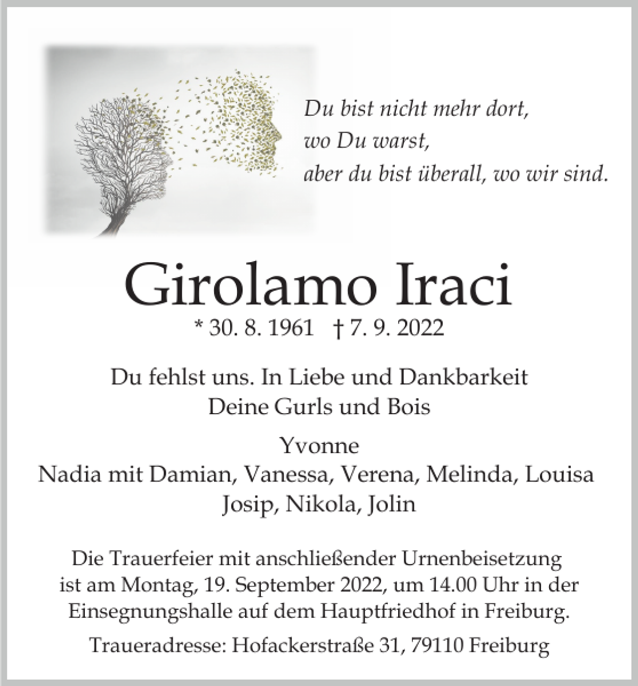 <p>Du bist nicht mehr dort,<br />wo Du warst,<br />aber du bist überall, wo wir sind.</p><p>Girolamo Iraci<br />* 30. 8. 1961 † 7. 9. 2022</p><p>Du fehlst uns. In Liebe und Dankbarkeit<br />Deine Gurls und Bois<br />Yvonne<br />Nadia mit Damian, Vanessa, Verena, Melinda, Louisa<br />Josip, Nikola, Jolin<br />Die Trauerfeier mit anschließender Urnenbeisetzung<br />ist am Montag, 19. September 2022, um 14.00 Uhr in der<br />Einsegnungshalle auf dem Hauptfriedhof in Freiburg.<br />Traueradresse: Hofackerstraße 31, 79110 Freiburg</p>