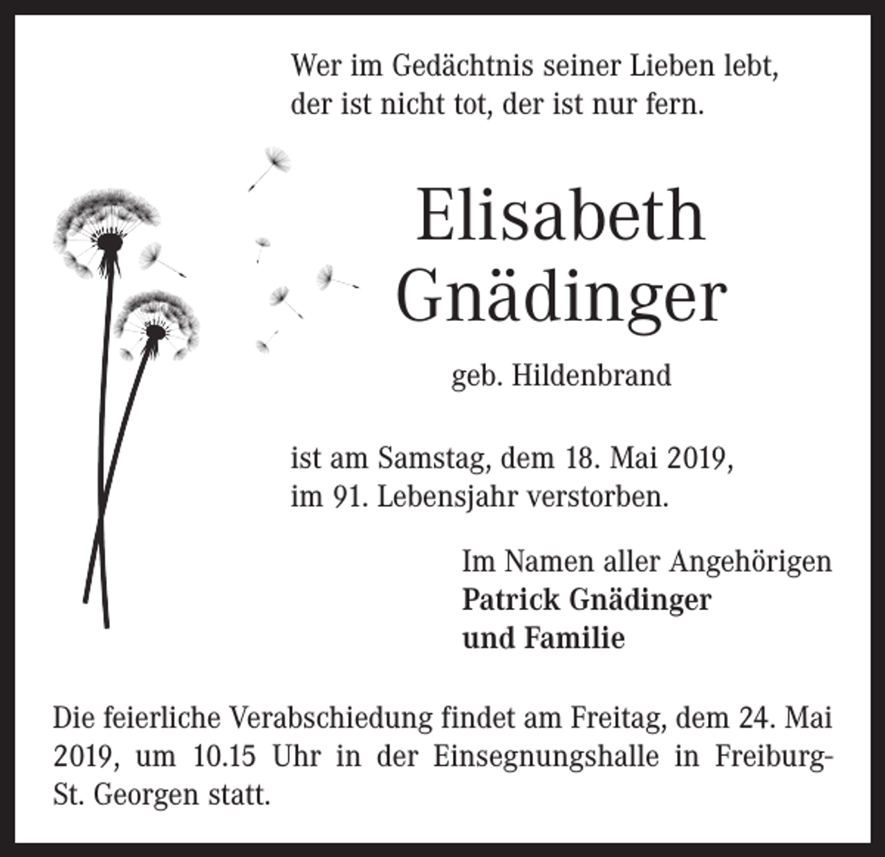 <p>Wer im Gedächtnis seiner Lieben lebt,<br />der ist nicht tot, der ist nur fern.</p><p>Elisabeth<br />Gnädinger<br />geb. Hildenbrand<br />ist am Samstag, dem 18. Mai 2019,<br />im 91. Lebens­jahr verstorben.<br />Im Namen aller Angehörigen<br />Patrick Gnädinger<br />und Familie<br />Die feierliche Verabschiedung findet am Freitag, dem 24. Mai<br />2019, um 10.15 Uhr in der Einsegnungshalle in FreiburgSt. Georgen statt.</p>