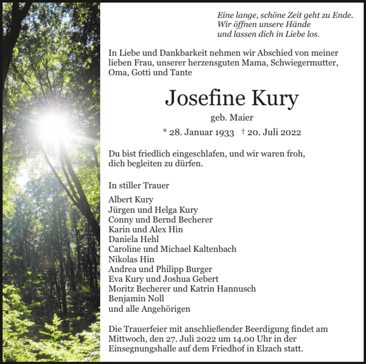 <p>Eine lange, schöne Zeit geht zu Ende.<br />Wir öffnen unsere Hände<br />und lassen dich in Liebe los.</p><p>In Liebe und Dankbarkeit nehmen wir Abschied von meiner<br />lieben Frau, unserer herzensguten Mama, Schwiegermutter,<br />Oma, Gotti und Tante</p><p>Josefine Kury<br />geb. Maier<br />* 28. Januar 1933 † 20. Juli 2022<br />Du bist friedlich eingeschlafen, und wir waren froh,<br />dich begleiten zu dürfen.<br />In stiller Trauer<br />Albert Kury<br />Jürgen und Helga Kury<br />Conny und Bernd Becherer<br />Karin und Alex Hin<br />Daniela Hehl<br />Caroline und Michael Kaltenbach<br />Nikolas Hin<br />Andrea und Philipp Burger<br />Eva Kury und Joshua Gebert<br />Moritz Becherer und Katrin Hannusch<br />Benjamin Noll<br />und alle Angehörigen<br />Die Trauerfeier mit anschließender Beerdigung findet am<br />Mittwoch, den 27. Juli 2022 um 14.00 Uhr in der<br />Einsegnungshalle auf dem Friedhof in Elzach statt.</p>