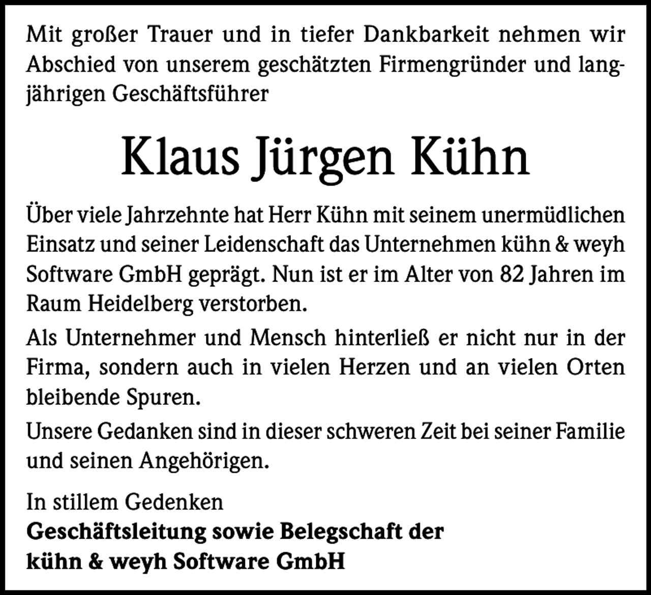 <p>Mit großer Trauer und in tiefer Dankbarkeit nehmen wir<br />Abschied von unserem geschätzten Firmengründer und langjährigen Geschäftsführer</p>
<p>Klaus Jürgen Kühn<br />Über viele Jahrzehnte hat Herr Kühn mit seinem unermüdlichen<br />Einsatz und seiner Leidenschaft das Unternehmen kühn &amp; weyh<br />Software GmbH geprägt. Nun ist er im Alter von 82 Jahren im<br />Raum Heidelberg verstorben.<br />Als Unternehmer und Mensch hinterließ er nicht nur in der<br />Firma, sondern auch in vielen Herzen und an vielen Orten<br />bleibende Spuren.<br />Unsere Gedanken sind in dieser schweren Zeit bei seiner Familie<br />und seinen Angehörigen.<br />In stillem Gedenken<br />Geschäftsleitung sowie Belegschaft der<br />kühn &amp; weyh Software GmbH</p>