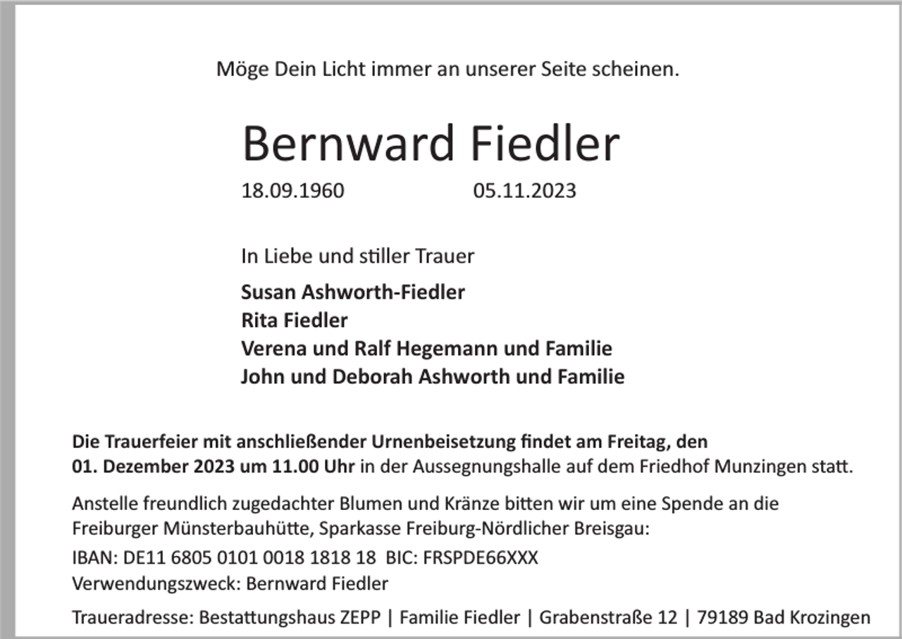<p>Möge Dein Licht immer an unserer Seite scheinen.</p><p>Bernward Fiedler<br />18.09.1965.11.2023</p><p>In Liebe und stiller Trauer<br />Susan Ashworth­Fiedler<br />Rita Fiedler<br />Verena und Ralf Hegemann und Familie<br />John und Deborah Ashworth und Familie<br />Die Trauerfeier mit anschließender Urnenbeisetzung ﬁndet am Freitag, den<br />01. Dezember 2023 um 11.00 Uhr in der Aussegnungshalle auf dem Friedhof Munzingen statt.<br />Anstelle freundlich zugedachter Blumen und Kränze bitten wir um eine Spende an die<br />Freiburger Münsterbauhütte, Sparkasse Freiburg­Nördlicher Breisgau:<br />IBAN: DE11 6805 0101 00 BIC: FRSPDE66XXX<br />Verwendungszweck: Bernward Fiedler<br />Traueradresse: Bestattungshaus ZEPP | Familie Fiedler | Grabenstraße 12 | 79189 Bad Krozingen</p>