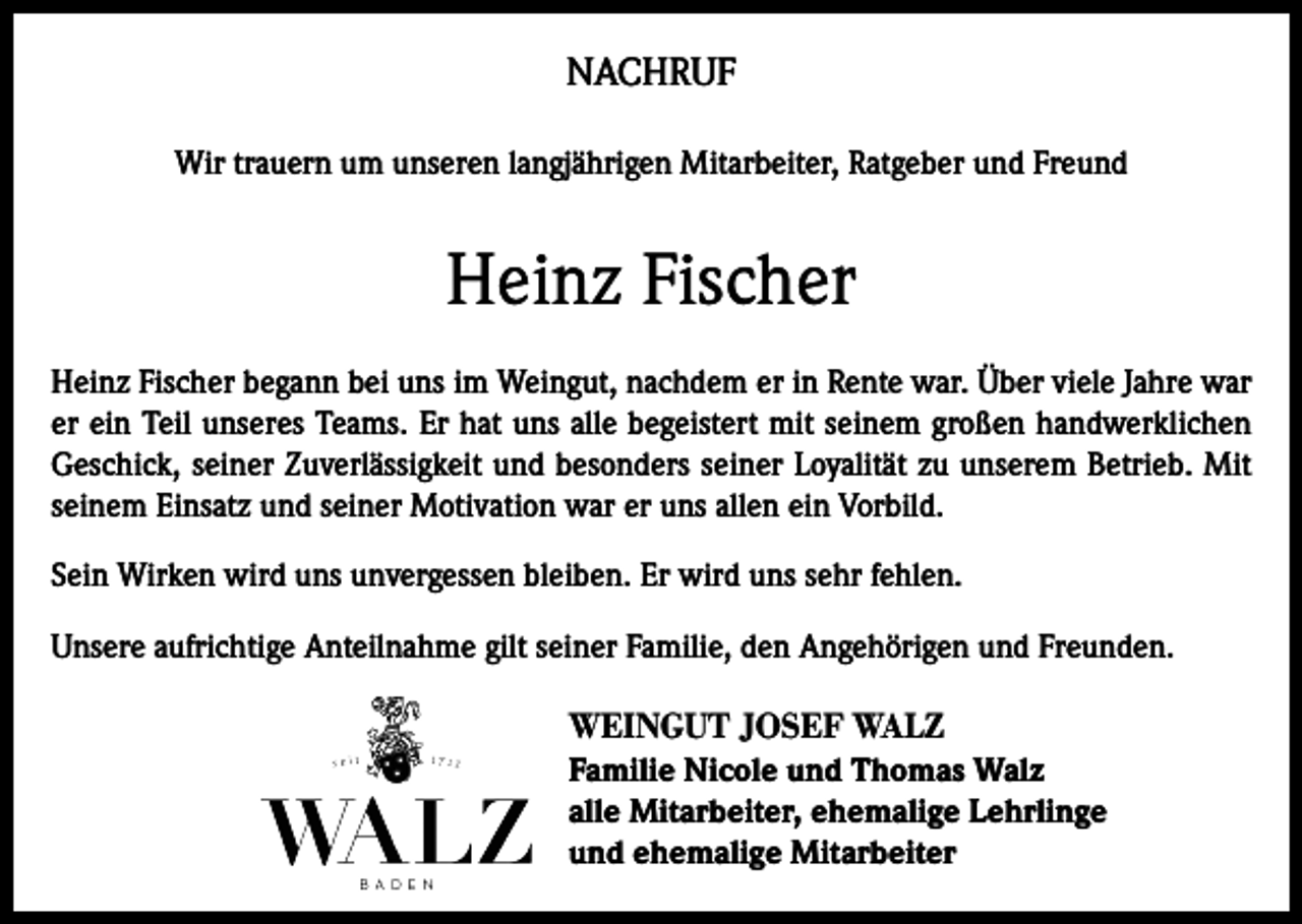 <p>NACHRUF<br />Wir trauern um unseren langjährigen Mitarbeiter, Ratgeber und Freund</p><p>Heinz Fischer<br />Heinz Fischer begann bei uns im Weingut, nachdem er in Rente war. Über viele Jahre war<br />er ein Teil unseres Teams. Er hat uns alle begeistert mit seinem großen handwerklichen<br />Geschick, seiner Zuverlässigkeit und besonders seiner Loyalität zu unserem Betrieb. Mit<br />seinem Einsatz und seiner Motivation war er uns allen ein Vorbild.<br />Sein Wirken wird uns unvergessen bleiben. Er wird uns sehr fehlen.<br />Unsere aufrichtige Anteilnahme gilt seiner Familie, den Angehörigen und Freunden.</p><p>WEINGUT JOSEF WALZ<br />Familie Nicole und Thomas Walz<br />alle Mitarbeiter, ehemalige Lehrlinge<br />und ehemalige Mitarbeiter</p>