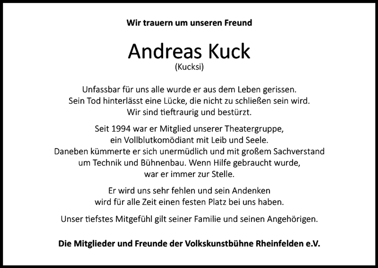 <p>Wir trauern um unseren Freund</p><p>Andreas<br />Kuck<br />(Kucksi)<br />Unfassbar für uns alle wurde er aus dem Leben gerissen.<br />Sein Tod hinterlässt eine Lücke, die nicht zu schließen sein wird.<br />Wir sind tieftraurig und bestürzt.<br />Seit 1994 war er Mitglied unserer Theatergruppe,<br />ein Vollblutkomödiant mit Leib und Seele.<br />Daneben kümmerte er sich unermüdlich und mit großem Sachverstand<br />um Technik und Bühnenbau. Wenn Hilfe gebraucht wurde,<br />war er immer zur Stelle.<br />Er wird uns sehr fehlen und sein Andenken<br />wird für alle Zeit einen festen Platz bei uns haben.<br />Unser tiefstes Mitgefühl gilt seiner Familie und seinen Angehörigen.<br />Die Mitglieder und Freunde der Volkskunstbühne Rheinfelden e.V.</p>